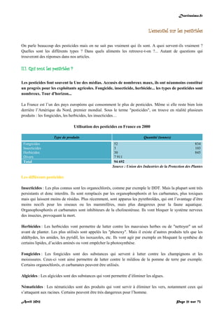 Doctissimo.fr
Avril 2012 Page 21 sur 73
L'essentiel sur les pesticides
On parle beaucoup des pesticides mais on ne sait pas vraiment qui ils sont. A quoi servent-ils vraiment ?
Quelles sont les différents types ? Dans quels aliments les retrouve-t-on ?... Autant de questions qui
trouveront des réponses dans nos articles.
II.1. Qui sont les pesticides ?
Les pesticides font souvent la Une des médias. Accusés de nombreux maux, ils ont néanmoins constitué
un progrès pour les exploitants agricoles. Fongicide, insecticide, herbicide... les types de pesticides sont
nombreux. Tour d'horizon...
La France est l’un des pays européens qui consomment le plus de pesticides. Même si elle reste bien loin
derrière l’Amérique du Nord, premier mondial. Sous le terme "pesticides", on trouve en réalité plusieurs
produits : les fongicides, les herbicides, les insecticides…
Utilisation des pesticides en France en 2000
Type de produits Quantité (tonnes)
Fongicides
Insecticides
Herbicides
Divers
52 834
3 103
30 845
7 911
Total 94 692
Source : Union des Industries de la Protection des Plantes
Les différents pesticides
Insecticides : Les plus connus sont les organochlorés, comme par exemple le DDT. Mais la plupart sont très
persistants et donc interdits. Ils sont remplacés par les organophosphorés et les carbamates, plus toxiques
mais qui laissent moins de résidus. Plus récemment, sont apparus les pyrethroïdes, qui ont l’avantage d’être
moins nocifs pour les oiseaux ou les mammifères, mais plus dangereux pour la faune aquatique.
Organophosphorés et carbamates sont inhibiteurs de la cholinestérase. Ils vont bloquer le système nerveux
des insectes, provoquant la mort.
Herbicides : Les herbicides vont permettre de lutter contre les mauvaises herbes ou de "nettoyer" un sol
avant de planter. Les plus utilisés sont appelés les "phenoxy". Mais il existe d’autres produits tels que les
aldéhydes, les amides, les pyridil, les isoxazoles, etc. Ils vont agir par exemple en bloquant la synthèse de
certains lipides, d’acides aminés ou vont empêcher la photosynthèse.
Fongicides : Les fongicides sont des substances qui servent à lutter contre les champignons et les
moisissures. Ceux-ci vont ainsi permettre de lutter contre le mildiou de la pomme de terre par exemple.
Certains organochlorés, et carbamates peuvent être utilisés.
Algicides : Les algicides sont des substances qui vont permettre d’éliminer les algues.
Nématicides : Les nématicides sont des produits qui vont servir à éliminer les vers, notamment ceux qui
s’attaquent aux racines. Certains peuvent être très dangereux pour l’homme.
 