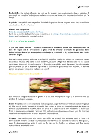 Doctissimo.fr
Avril 2012 Page 22 sur 73
Rodonticides : Ce sont de substances qui vont tuer les rongeurs (rats, souris, mulots…) après ingestion. Il
peut s’agir par exemple d’anticoagulants, qui vont provoque des hémorragies internes chez l’animal qui l’a
mangé.
Répulsifs : Les répulsifs sont des produits destinés à éloigner les oiseaux, taupes et autres insectes nuisibles
sans forcément chercher à les tuer.
Des sites pour aller plus loin
Union des Industries de la Protection des Plantes
Sur le site du ministère de l’agriculture, vous pourrez trouver un catalogue des produits phytosanitaires autorisés en
France, avec leurs indications et degrés de nocivité.
II.2. Où se cachent les pesticides ?
Vache folle, listeria, dioxine... Le contenu de son assiette inquiète de plus en plus le consommateur. Et
l'un des sujets qui le préoccupent le plus, c'est la présence éventuelle de pesticides dans
l'alimentation... Tour d'horizon des aliments qui peuvent en contenir et des moyens mis en œuvre pour
éviter les risques.
Les pesticides ont permis d’améliorer la productivité agricole et d’éviter les famines qui ravageaient encore
l’Europe au début du XXe siècle. Ils sont nombreux, environ 8 000 produits différents et n’ont pas tous le
même degré de toxicité. Depuis les années 70 de nombreux pesticides retirés du marché, ont été remplacés
par des produits qui en se dégradant rapidement ne s’accumulent pas dans les sols. Pourtant, ils peuvent
parfois arriver dans votre assiette ou dans votre verre !
Où risque-t-on de trouver des pesticides ?
Les pesticides sont pulvérisés sur les plantes et le sol. Par conséquent on risque d’en retrouver dans les
produits de cultures et les eaux…
Fruits et légumes : En ce qui concerne les fruits et légumes, les producteurs doivent théoriquement respecter
un délai entre le dernier épandage et la récolte. Cela permet de laisser les résidus disparaître. Le temps est
fonction du produit utilisé. Pourtant, selon une étude de la direction de la santé européenne la moitié des
fruits et légumes consommées en France en 1999 contenaient des résidus de pesticides. Mais des contrôles
empêchent théoriquement que les seuils dangereux soient dépassés.
Céréales : Les céréales sont, elles aussi, susceptibles de contenir des pesticides, mais le risque est
théoriquement moindre. En effet, les plantes sont souvent traitées au moment des semis ou de la pousse,
avant le développement du grain et plutôt sur les tiges ou les feuilles. Les céréales sont donc moins
susceptibles de porter des résidus.
 