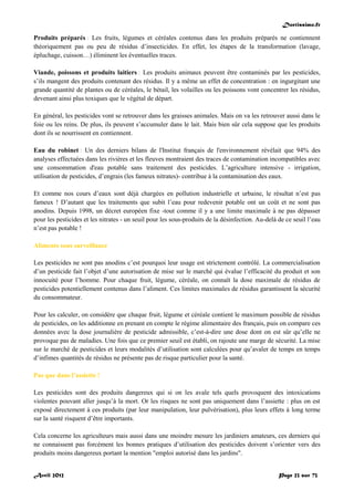 Doctissimo.fr
Avril 2012 Page 23 sur 73
Produits préparés : Les fruits, légumes et céréales contenus dans les produits préparés ne contiennent
théoriquement pas ou peu de résidus d’insecticides. En effet, les étapes de la transformation (lavage,
épluchage, cuisson…) éliminent les éventuelles traces.
Viande, poissons et produits laitiers : Les produits animaux peuvent être contaminés par les pesticides,
s’ils mangent des produits contenant des résidus. Il y a même un effet de concentration : en ingurgitant une
grande quantité de plantes ou de céréales, le bétail, les volailles ou les poissons vont concentrer les résidus,
devenant ainsi plus toxiques que le végétal de départ.
En général, les pesticides vont se retrouver dans les graisses animales. Mais on va les retrouver aussi dans le
foie ou les reins. De plus, ils peuvent s’accumuler dans le lait. Mais bien sûr cela suppose que les produits
dont ils se nourrissent en contiennent.
Eau du robinet : Un des derniers bilans de l'Institut français de l'environnement révélait que 94% des
analyses effectuées dans les rivières et les fleuves montraient des traces de contamination incompatibles avec
une consommation d'eau potable sans traitement des pesticides. L’agriculture intensive - irrigation,
utilisation de pesticides, d’engrais (les fameux nitrates)- contribue à la contamination des eaux.
Et comme nos cours d’eaux sont déjà chargées en pollution industrielle et urbaine, le résultat n’est pas
fameux ! D’autant que les traitements que subit l’eau pour redevenir potable ont un coût et ne sont pas
anodins. Depuis 1998, un décret européen fixe -tout comme il y a une limite maximale à ne pas dépasser
pour les pesticides et les nitrates - un seuil pour les sous-produits de la désinfection. Au-delà de ce seuil l’eau
n’est pas potable !
Aliments sous surveillance
Les pesticides ne sont pas anodins c’est pourquoi leur usage est strictement contrôlé. La commercialisation
d’un pesticide fait l’objet d’une autorisation de mise sur le marché qui évalue l’efficacité du produit et son
innocuité pour l’homme. Pour chaque fruit, légume, céréale, on connaît la dose maximale de résidus de
pesticides potentiellement contenus dans l’aliment. Ces limites maximales de résidus garantissent la sécurité
du consommateur.
Pour les calculer, on considère que chaque fruit, légume et céréale contient le maximum possible de résidus
de pesticides, on les additionne en prenant en compte le régime alimentaire des français, puis on compare ces
données avec la dose journalière de pesticide admissible, c’est-à-dire une dose dont on est sûr qu’elle ne
provoque pas de maladies. Une fois que ce premier seuil est établi, on rajoute une marge de sécurité. La mise
sur le marché de pesticides et leurs modalités d’utilisation sont calculées pour qu’avaler de temps en temps
d’infimes quantités de résidus ne présente pas de risque particulier pour la santé.
Pas que dans l’assiette !
Les pesticides sont des produits dangereux qui si on les avale tels quels provoquent des intoxications
violentes pouvant aller jusqu’à la mort. Or les risques ne sont pas uniquement dans l’assiette : plus on est
exposé directement à ces produits (par leur manipulation, leur pulvérisation), plus leurs effets à long terme
sur la santé risquent d’être importants.
Cela concerne les agriculteurs mais aussi dans une moindre mesure les jardiniers amateurs, ces derniers qui
ne connaissent pas forcément les bonnes pratiques d’utilisation des pesticides doivent s’orienter vers des
produits moins dangereux portant la mention "emploi autorisé dans les jardins".
 