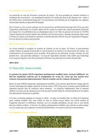 Doctissimo.fr
Avril 2012 Page 24 sur 73
Les pesticides n’ont pas tout faux !
Les pesticides ne sont pas forcément synonymes de poison ! Ils nous protègent de certaines bactéries et
notamment des mycotoxines : ces champignons présents à la surface des fruits et des légumes sont - même à
très faibles doses -extrêmement dangereux. Ces mycotoxines sont éliminés par les fongicides, une catégorie
de pesticides interdits en agriculture biologique.
Pour l’instant ne rien ne laisse présager que les mycotoxines proliféreraient davantage dans le bio que dans
l’agriculture traditionnelle car d’autres aspects du bio comme la rotation des cultures permettent d’éliminer
des risques liés à la prolifération de ces champignons dans le sol. Mais la question est ouverte et l’AFSSA
(Agence française de sécurité sanitaire des aliments) vient de lancer pour y répondre une grande étude visant
à évaluer les risques et les bénéfices sanitaires et nutritionnels des aliments issus de l’agriculture biologique.
Cet avis devrait en rendu en mai prochain.
Quelles mesures pour se protéger ?
Au niveau national et européen un système de contrôle est mis en place. En France, le gouvernement
souhaite réduire la quantité de pesticides et vient d’annoncer la création d’un observatoire des résidus, lieu
d’information et de concertation ouvert au public. D’un point de vue individuel, on peut s’orienter vers des
produits bios - sans pesticides chimiques - ou issus de l’agriculture raisonnée. Sans oublier que l’épluchage
et le lavage des légumes et des fruits permettent d’éliminer une petite part des résidus de pesticides.
Hélène Huret
II.3. Plantes OGM : attentes et résultats
La question des plantes OGM (organismes génétiquement modifiés) laisse rarement indifférent. Au-
delà des inquiétudes soulevées par la manipulation du vivant, les vertus que leur prêtent leurs
créateurs sont pourtant impressionnantes. Mais les résultats sont-ils vraiment à la hauteur ?
Quant on parle d'OGM (organismes génétiquement modifiés), cela concerne généralement l'usage agricole
de cette technologie développée à partir de la fin des années 1970. Il faut savoir, pourtant, que les OGM sont
également présents dans de nombreux autres domaines : en recherche fondamentale, dans le domaine
médical, ou encore sur des animaux qui ne font pas pour l'instant l'objet de commercialisation (à l'exception
d'un petit poisson fluorescent, le glofish).
A la base, le principe appliqué est toujours le même : un gène est transféré dans la cellule de l'organisme
qu'on souhaite modifier. Puis cette cellule est mise en culture jusqu'à obtenir une variété mutante de
l'organisme d'accueil. La différence, toutefois, avec les exemples précédents, est que ceux-ci sont utilisés
dans des milieux confinés. A l'inverse, les plantes génétiquement modifiées sont cultivées en plein champ,
avec les risques que cela comporte en termes de dissémination, voire pour la santé des consommateurs.
OGM agricoles : un essor fulgurant
 