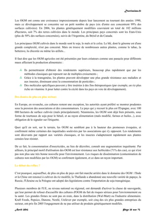 Doctissimo.fr
Avril 2012 Page 25 sur 73
Les OGM ont connu une croissance impressionnante depuis leur lancement au tournant des années 1990,
mais ce développement se concentre sur un petit nombre de pays (six d'entre eux concentrent 99% des
surfaces cultivées). En 2006, les plantes génétiquement modifiées couvraient un total de 102 millions
d'hectares, soit 7% des terres cultivées dans le monde. Les principaux pays concernés sont les Etats-Unis
(plus de 50% des surfaces concernées), suivis de l'Argentine, du Brésil et du Canada.
Les principaux OGM cultivés dans le monde sont le soja, le maïs et le colza. Le blé, dont le génome est d'une
grande complexité, n'est pas concerné. Mais on trouve de nombreuses autres plantes, comme le tabac, la
betterave, la chicorée ou même les œillets...
Il faut dire que les OGM agricoles ont été présentées par leurs créateurs comme une panacée pour différents
maux affectant la production alimentaire :
 Ils permettraient d'obtenir des rendements supérieurs, beaucoup plus rapidement que par les
méthodes classiques qui reposent sur de multiples croisements ;
 Grâce à la transgenèse, les plantes peuvent développer une plus grande résistance aux maladies et
aux insectes, diminuant ainsi la consommation de pesticides ;
 Des molécules spécifiques peuvent y être insérées à des fins thérapeutiques (par exemple, un riz plus
riche en vitamine A pour lutter contre la cécité dans les pays en voie de développement).
Des doutes de plus en plus sérieux
En Europe, en revanche, ces cultures restent une exception, les autorités ayant préféré se montrer prudentes
sous la pression des associations et des consommateurs. Le pays qui y recourt le plus est l'Espagne, avec 100
000 hectares de surface cultivée (maïs principalement). Néanmoins, les OGM sont déjà bien présents, sous
forme de tourteaux de soja pour le bétail, et au rayon alimentation (maïs modifié, farines et huiles...), avec
obligation de le signaler sur l'étiquette.
Quoi qu'il en soit, sur le terrain, les OGM ne semblent pas à la hauteur des promesses évoquées, et
confirment même certaines des inquiétudes soulevées par les associations qui s'y opposent. Les rendements
sont décevants par rapport aux variétés classiques, et les insectes s'adapteraient rapidement aux plantes
censées leur résister.
De ce fait, la consommation d'insecticides, au lieu de décroître, connaît une augmentation inquiétante. Par
ailleurs, le principal motif d'utilisation des OGM est leur résistance aux herbicides (71% des cas), ce qui n'est
pas non plus une très bonne nouvelle pour l'environnement. Les risques de dissémination (contamination de
cultures non modifiées par les OGM) se confirment également, et ce dans un rayon important.
Le début du reflux ?
C'est pourquoi, aujourd'hui, de plus en plus de pays ont fait marche arrière dans le domaine des OGM : l'Inde
et la Chine ont renoncé à cultiver du riz modifié, la Thaïlande a abandonné une nouvelle variété de papaye, la
Russie, l'Ukraine ou la Pologne ont adopté des législations contre l'importation de soja transgénique.
Plusieurs membres de l'UE, au niveau national ou régional, ont demandé d'activer la clause de sauvegarde,
qui leur permet de refuser d'accueillir des cultures d'OGM du fait de risques sérieux pour l'environnement ou
la santé. Les grandes firmes ne sont pas en reste, dans la distribution (Wal-Mart) ou l'industrie alimentaire.
Kraft Foods, Pepsico, Danone, Nestlé, Unilever par exemple, soit cinq des six plus grandes entreprises du
secteur, ont pris fin 2005 l'engagement de ne pas utiliser de produits génétiquement modifiés.
 