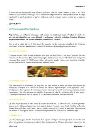 Doctissimo.fr
Avril 2012 Page 26 sur 73
Il est encore trop tôt pour dire si ce reflux se confirmera à l'avenir. Mais il montre qu'il en va des OGM
comme de toute nouvelle technologie : on ne peut en mesurer pleinement les effets qu'après un laps de temps
significatif. Et que la prudence est parfois préférable, surtout lorsqu'on touche, comme ici, au cœur du
vivant...
Bernard Rastoin
II.4. Demain, des pesticides biologiques
Aujourd'hui, les pesticides chimiques sont accusés de nombreux maux. Pourtant il existe des
alternatives, déjà utilisées ou encore à l'essai. Le maître mot est la lutte biologique. Petit tour d'horizon
de quelques méthodes 100% naturelles ayant démontré leur efficacité...
Bien avant le succès du bio, la lutte contre les parasites par des méthodes naturelles à fait l’objet de
nombreuses recherches. Voici quelques exemples de techniques déjà employées ou prometteuses…
Un amour de coccinelle…
L’exemple de plus connu de lutte biologique reste bien sûr la coccinelle. Cette bête à bon dieu est aussi
l’ennemi juré des pucerons. Elle peut en manger plus d’une centaine par jour ! L’intérêt pour protéger les
plantes est donc certain ! A l’INRA, on travaille à sélectionner les plus voraces, mais si possible incapables
de voler, pour éviter qu’elles ne se sauvent dans le champ voisin…
Les champignons tueurs !
Pour lutter contre les nématodes, ces petits vers qui vont manger la plante, on utilise généralement des
nématicides chimiques. Mais ceux-ci sont souvent très toxiques, et plusieurs pays les ont déjà mis à l’index.
C’est pourquoi il est important de trouver des solutions moins agressives. Or la solution pourrait être dans les
champignons ! En effet, certains sont capables de prendre au piège les nématodes afin de s’en nourrir.
D’autres peuvent tuer les œufs de ces vers. L’INRA travaille notamment dans cette direction.
Les mangeurs d’œufs
Un autre moyen potentiel de lutte contre les insectes nuisibles est… d’autres insectes : les trichogrammes.
Ceux-ci sont extrêmement petits, mais sont capables de tuer l’ennemi… dans l’œuf. En effet, les femelles
pondent leurs œufs dans ceux d’autres insectes qu’elles trouvent, et les larves se nourrissent du contenu de
ces derniers. L’avantage est certain : les insectes ravageurs sont tués avant de faire le moindre dégât !
L’appel du sexe…
Un outil précieux peut-être les phéromones. Ces signaux chimiques sont émis par l’un des insectes pour
attirer son partenaire en vue de se reproduire. Il est ainsi possible de fabriquer des pièges à phéromones qui
 