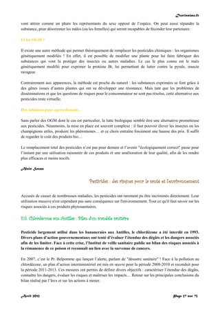 Doctissimo.fr
Avril 2012 Page 27 sur 73
vont attirer comme un phare les représentants du sexe opposé de l’espèce. On peut aussi répandre la
substance, pour désorienter les mâles (ou les femelles) qui seront incapables de féconder leur partenaire.
Et les OGM ?
Il existe une autre méthode qui permet théoriquement de remplacer les pesticides chimiques : les organismes
génétiquement modifiés ! En effet, il est possible de modifier une plante pour lui faire fabriquer des
substances qui vont la protéger des insectes ou autres maladies. Le cas le plus connu est le maïs
génétiquement modifié pour exprimer la protéine Bt, lui permettant de lutter contre la pyrale, insecte
ravageur.
Contrairement aux apparences, la méthode est proche du naturel : les substances exprimées se font grâce à
des gênes issues d’autres plantes qui ont su développer une résistance. Mais tant que les problèmes de
disséminations et que les questions de risques pour le consommateur ne sont pas résolus, cette alternative aux
pesticides reste virtuelle.
Des solutions pour après-demain…
Sans parler des OGM dont le cas est particulier, la lutte biologique semble être une alternative prometteuse
aux pesticides. Néanmoins, la mise en place est souvent complexe : il faut pouvoir élever les insectes ou les
champignons utiles, produire les phéromones… et ce choix entraîne forcément une hausse des prix. Il suffit
de regarder le coût des produits bio…
Le remplacement total des pesticides n’est pas pour demain et l’avenir "écologiquement correct" passe pour
l’instant par une utilisation raisonnée de ces produits et une amélioration de leur qualité, afin de les rendre
plus efficaces et moins nocifs.
Alain Sousa
Pesticides : des risques pour la santé et l'environnement
Accusés de causer de nombreuses maladies, les pesticides ont rarement pu être incriminés directement. Leur
utilisation massive n'est cependant pas sans conséquence sur l'environnement. Tout ce qu'il faut savoir sur les
risques associés à ces produits phytosanitaires.
II.5. Chlordécone aux Antilles : Bilan d’un scandale sanitaire
Pesticide largement utilisé dans les bananeraies aux Antilles, le chlordécone a été interdit en 1993.
Divers plans d’action gouvernementaux ont tenté d’évaluer l’étendue des dégâts et les dangers associés
afin de les limiter. Face à cette crise, l’Institut de veille sanitaire publie un bilan des risques associés à
la rémanence de ce poison et reconnaît un lien avec la survenue de cancers.
En 2007, c’est le Pr. Belpomme qui lançait l’alerte, parlant de "désastre sanitaire" ! Face à la pollution au
chlordécone, un plan d’action interministériel est mis en œuvre pour la période 2008-2010 et reconduit pour
la période 2011-2013. Ces mesures ont permis de définir divers objectifs : caractériser l’étendue des dégâts,
connaître les dangers, évaluer les risques et maîtriser les impacts… Retour sur les principales conclusions du
bilan réalisé par l’Invs et sur les actions à mener.
 