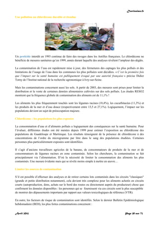 Doctissimo.fr
Avril 2012 Page 28 sur 73
Une pollution au chlordécone durable et étendue
Un pesticide interdit en 1993 continue de faire des ravages dans les Antilles françaises. Le chlordécone ne
bénéficie de mesures sanitaires qu’en 1999, année durant laquelle des analyses révèlent l’ampleur des dégâts.
La contamination de l’eau est rapidement mise à jour, des fermetures des captages les plus pollués et des
limitations de l’usage de l’eau dans les communes les plus polluées sont décidées. « C’est la première fois
que l’impact sur la santé humaine est publiquement évoqué par une autorité française » précise Didier
Torny de l’Institut national de la recherche agronomique à Ivry-sur-Seine.
Mais les contaminations concernent aussi les sols. A partir de 2003, des mesures sont prises pour limiter la
distribution et la vente de certaines denrées alimentaires cultivées sur des sols pollués. Les études RESO2
montrent que la fréquence globale de contamination des aliments est de 11,1% !
Les aliments les plus fréquemment touchés sont les légumes racines (18,4%), les cucurbitacées (11,3%) et
les produits de la mer et d’eau douce (respectivement entre 13,5 et 27,1%). Logiquement, l’impact sur les
populations devient un sujet de préoccupation majeure.
Chlordécone : les populations les plus exposées
La consommation d’eau et d’aliments pollués a logiquement des conséquences sur la santé humaine. Pour
l’évaluer, différentes études ont été menées depuis 1999 pour estimer l’exposition au chlordécone des
populations de Guadeloupe et Martinique. Les résultats témoignent de la présence de chlordécone à des
concentrations de l’ordre du microgramme par litre dans le sang des populations étudiées. Certaines
personnes plus particulièrement exposées sont identifiées.
Il s’agit d’anciens travailleurs agricoles de la banane, de consommateurs de produits de la mer et de
consommateurs de légumes racines en zone contaminée. Selon les chercheurs, la contamination se fait
principalement via l’alimentation. D’où la nécessité de limiter la consommation des aliments les plus
contaminés. Une mesure évidente mais qui se révèle moins simple à mettre en œuvre…
Limiter les sources de contamination
S’il est possible d’effectuer des analyses et de retirer certains lots contaminés dans les circuits "classiques"
(grande et petite distribution notamment), cela devient très complexe pour les aliments achetés en circuits
courts (autoproduction, dons, achats sur le bord des routes ou directement auprès du producteur) chose que
confirment les données disponibles : les personnes qui se fournissent via ces circuits sont le plus susceptible
de montrer des dépassements importants par rapport aux valeurs toxicologiques de référence (VTR).
En outre, les facteurs de risque de contamination sont identifiés. Selon le dernier Bulletin Epidémiologique
hebdomadaire (BEH), les plus fortes contaminations concernent :
 