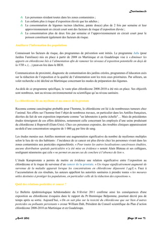 Doctissimo.fr
Avril 2012 Page 29 sur 73
 Les personnes résidant toutes dans les zones contaminées ;
 Les enfants plus à risque d’exposition élevée que les adultes ;
 La consommation de légumes racines (dachine, patate douce) plus de 2 fois par semaine et leur
approvisionnement en circuit court sont des facteurs de risque d’exposition élevée ;
 La consommation plus de deux fois par semaine et l’approvisionnement en circuit court pour le
poisson constituent également des facteurs de risque.
Améliorer l’information des populations
Connaissant les facteurs de risque, des programmes de prévention sont initiés. Le programme Jafa (pour
Jardins Familiaux) mis en place à partir de 2008 en Martinique et en Guadeloupe vise à « diminuer les
apports en chlordécone liés à l’alimentation afin de ramener les niveaux d’exposition potentielle en deçà de
la VTR ». (…) peut-on lire dans le BEH.
Communication de proximité, diagnostic de contamination des jardins créoles, programmes d’éducation axés
sur la réduction de l’exposition et la qualité de l’alimentation sont les trois axes prioritaires. Par ailleurs, un
volet recherche a été décliné en Martinique concernant les modes de préparation des légumes.
Au-delà de ce programme spécifique, le vaste plan chlordécone 2008-2010 a été mis en place. Ses objectifs
sont nombreux, tant au niveau environnemental ou scientifique qu’au niveau sanitaire.
Le chlordécone lié au myélome et au cancer de la prostate
Reconnu comme cancérogène probable pour l’homme, le chlordécone est lié à de nombreuses tumeurs chez
l’animal. Ses effets sur l’homme font l’objet de nombreux travaux, en particulier dans les Antilles françaises,
décrites du fait de son exposition importante comme "un laboratoire à petite échelle"… Mais de précédentes
études témoignent de ces effets délétères, notamment celle concernant les employés d’une usine produisant
du chlordécone à Hopewell (Etats-Unis). Chez ces personnes exposées, des troubles cliniques apparaissaient
au-delà d’une concentration sanguine de 1 000 μg par litre de sang.
Les études menées aux Antilles montrent une augmentation significative du nombre de myélomes multiples
selon le lieu de vie des habitants : l’incidence de ce cancer est plus élevée chez les personnes vivant dans les
zones contaminées aux pesticides organochlorés. « Pour toutes les autres localisations cancéreuses étudiées,
aucune distribution spatiale particulière n’a été mise en évidence » notent Alain Blateau et ses collègues,
soulignant néanmoins que cela « ne permet en aucun cas de conclure à l’absence de lien ».
L’étude Karuprostate a permis de mettre en évidence une relation significative entre l’exposition au
chlordécone et le risque de survenue d’un cancer de la prostate. « Un risque significativement augmenté de
survenue de la maladie apparait lorsque les concentrations en chlordécone dépassent 1 μg/L ». Face à
l’accumulation de ces résultats, les auteurs appellent les autorités sanitaires à prendre toutes « les mesures
utiles destinées à protéger les populations, en particulier celle de la réduction des expositions ».
Quid des relations pesticides et cancer ?
Le Bulletin épidémiologique hebdomadaire du 8 février 2011 confirme ainsi les conséquences d'une
exposition au chlordécone évoquées dans le rapport du Pr Dominique Belpomme, pourtant décrié peu de
temps après sa sortie. Aujourd’hui, « On en sait plus sur la toxicité du chlordécone que sur bien d’autres
pesticides ou polluants persistants » avoue William Dab, Président du Conseil scientifique du Plan d’action
chlordécone 2008-2010 en Martinique et en Guadeloupe.
 