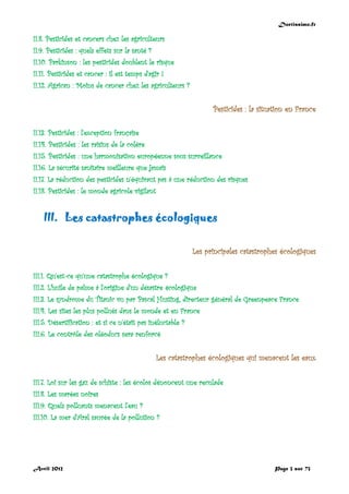 Doctissimo.fr
Avril 2012 Page 3 sur 73
II.8. Pesticides et cancers chez les agriculteurs
II.9. Pesticides : quels effets sur la santé ?
II.10. Parkinson : les pesticides doublent le risque
II.11. Pesticides et cancer : il est temps d’agir !
II.12. Agrican : Moins de cancer chez les agriculteurs ?
Pesticides : la situation en France
II.13. Pesticides : l'exception française
II.14. Pesticides : les raisins de la colère
II.15. Pesticides : une harmonisation européenne sous surveillance
II.16. La sécurité sanitaire meilleure que jamais
II.17. La réduction des pesticides n'équivaut pas à une réduction des risques
II.18. Pesticides : le monde agricole vigilant
III. Les catastrophes écologiques
Les principales catastrophes écologiques
III.1. Qu'est-ce qu'une catastrophe écologique ?
III.2. L’huile de palme à l’origine d’un désastre écologique
III.3. Le syndrome du Titanic vu par Pascal Husting, directeur général de Greenpeace France
III.4. Les sites les plus pollués dans le monde et en France
III.5. Désertification : et si ce n'était pas inéluctable ?
III.6. Le contrôle des oléoducs sera renforcé
Les catastrophes écologiques qui menacent les eaux
III.7. Loi sur les gaz de schiste : les écolos dénoncent une reculade
III.8. Les marées noires
III.9. Quels polluants menacent l'eau ?
III.10. La mer d'Aral sauvée de la pollution ?
 