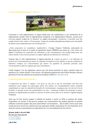 Doctissimo.fr
Avril 2012 Page 33 sur 73
Un même produit pour plusieurs cultures ?
Concernant le volet réglementation, le rapport plaide pour une simplification et une clarification de la
réglementation actuelle. Entre la réglementation européenne et la réglementation française, avouons qu’il
n’est pas toujours évident de s’y retrouver. Le rapport recommande « d’autoriser, si possible, pour des
couples formés d’une culture et d’un parasite, l’usage des produits phytopharmaceutiques pour une famille
de plantes et pas uniquement pour une variété précise ».
« Cette proposition est scandaleuse, inadmissible », s’insurge François Veillerette, porte-parole du
Mouvement pour le droit et le respect de générations futures (MDRGF) qui estime qu’ « elle rendra très
difficile l’évaluation de l’exposition des utilisateurs et des consommateurs d’un produit donné pour une
culture donnée. Cela revient à prendre en compte l’efficacité au détriment de l’innocuité ».
Toujours dans le volet réglementation, le rapport préconise de « mettre au point (…) un indicateur de
pression sur l’environnement qui mesure les quantités de matières actives utilisées et non pas seulement un
indicateur d’impact sur l’environnement qui mesure les quantités de pesticides présentes dans
l’environnement et dans les végétaux que nous consommons ».
Claude Gatignol, l’un des rapporteurs, précise que cela devrait permettre de mieux connaitre toutes les
quantités et les variétés utilisées. Cette mesure a été également proposée par Jean-Charles Bocquet, directeur
général de l'Union des industries de la protection de plantes (UIPP) (lire son interview).
Comment satisfaire toutes les parties ?
« L’impression que laisse ce rapport, c’est qu’on ne sait rien et que les incertitudes sont bien trop
nombreuses pour engager une quelconque action. Par ailleurs, les recommandations émises remettent
complètement en cause les objectifs du Grenelle de l’environnement. A quelques jours du vote de la loi du
Grenelle, le message envoyé aux parlementaires est clair : continuons d’utiliser des pesticides et mieux,
facilitons la réglementation de manière à pouvoir en mettre encore plus sur le marché » regrette François
Veillerette.
Alors que la Terre devrait compter 9 milliards de bouches à nourrir en 2050, la question des modes
d’agriculture est cruciale. Il faut pouvoir proposer aux consommateurs des produits agricoles en quantité
suffisante et de bonne qualité. Sans pour autant abîmer l’environnement… Que de défis à relever pour notre
société qui devra trouver des solutions pour une agriculture durable, respectueuse de l’environnement, de la
santé des citoyens et qui permettra aux agriculteurs de vivre convenablement de leur activité…
Yamina Saïdj, le 29 avril 2010
Des sites pour aller plus loin
Le site de l'Opecst
Le site du MDRGF
 