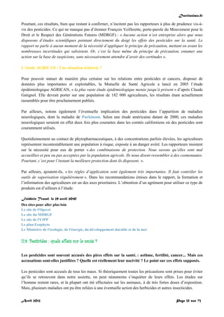Doctissimo.fr
Avril 2012 Page 35 sur 73
Pourtant, ces résultats, bien que restant à confirmer, n’incitent pas les rapporteurs à plus de prudence vis-à-
vis des pesticides. Ce qui ne manque pas d’étonner François Veillerette, porte-parole du Mouvement pour le
Droit et le Respect des Générations Futures (MDRGF) : « Aucune action n’est entreprise alors que nous
disposons d’études scientifiques pointant directement du doigt les effets des pesticides sur la santé. Le
rapport ne parle à aucun moment de la nécessité d’appliquer le principe de précaution, mettant en avant les
nombreuses incertitudes qui subsistent. Or, c’est la base même du principe de précaution, entamer une
action sur la base de suspicions, sans nécessairement attendre d’avoir des certitudes ».
L’étude AGRICAN : Une situation éclaircie ?
Pour pouvoir statuer de manière plus certaine sur les relations entre pesticides et cancers, disposer de
données plus importantes et exploitables, la Mutuelle de Santé Agricole a lancé en 2005 l’étude
épidémiologique AGRICAN, « la plus vaste étude épidémiologique menée jusqu’à présent » d’après Claude
Gatignol. Elle devrait porter sur une population de 182 000 agriculteurs, les résultats étant actuellement
rassemblés pour être prochainement publiés.
Par ailleurs, notons également l’éventuelle implication des pesticides dans l’apparition de maladies
neurologiques, dont la maladie de Parkinson. Selon une étude américaine datant de 2000, ces maladies
neurologiques seraient en effet deux fois plus courantes dans les comtés californiens où des pesticides sont
couramment utilisés.
Quotidiennement au contact de phytopharmaceutiques, à des concentrations parfois élevées, les agriculteurs
représentent incontestablement une population à risque, exposée à un danger avéré. Les rapporteurs insistent
sur la nécessité pour eux de porter « des combinaisons de protection. Nous savons qu’elles sont mal
accueillies et peu ou pas acceptées par la population agricole. Ils nous disent ressembler à des cosmonautes.
Pourtant, c’est pour l’instant la meilleure protection dont ils disposent. ».
Par ailleurs, ajoutent-ils, « les règles d’application sont également très importantes. Il faut contrôler les
outils de vaporisation régulièrement ». Dans les recommandations émises dans le rapport, la formation et
l’information des agriculteurs est un des axes prioritaires. L’obtention d’un agrément pour utiliser ce type de
produits est d’ailleurs à l’étude.
Frédéric Tronel, le 29 avril 2010
Des sites pour aller plus loin
Le site de l'Opecst
Le site du MDRGF
Le site de l'UIPP
Le plan Ecophyto
Le Ministère de l'écologie, de l'énergie, du développement durable et de la mer
II.9. Pesticides : quels effets sur la santé ?
Les pesticides sont souvent accusés des pires effets sur la santé. : asthme, fertilité, cancer... Mais ces
accusations sont-elles justifiées ? Quelle est réellement leur nocivité ? Le point sur ces effets supposés.
Les pesticides sont accusés de tous les maux. Si théoriquement toutes les précautions sont prises pour éviter
qu’ils se retrouvent dans notre assiette, on peut néanmoins s’inquiéter de leurs effets. Les études sur
l’homme restent rares, et la plupart ont été effectuées sur les animaux, à de très fortes doses d’exposition.
Mais, plusieurs maladies ont pu être reliées à une éventuelle action des herbicides et autres insecticides.
 