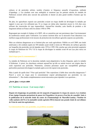 Doctissimo.fr
Avril 2012 Page 38 sur 73
cultures et de pesticides utilisés, nombre d’années et fréquence annuelle d’exposition, méthode
d’épandage…). Les résultats sont sans ambigüité et montrent que les patients atteints de maladie de
Parkinson avaient utilisé plus souvent des pesticides et durant un plus grand nombre d’années que les
témoins.
De plus, les agriculteurs exposés aux pesticides avaient un risque doublé de développer la maladie par
rapport à ceux qui n’en utilisaient pas. Et ce risque est même plus important encore (x 2,4) chez ceux
utilisant des insecticides de type organochloré. Aujourd’hui interdite, cette famille de produits a été
largement utilisée en France entre les années 1950 et 1990.
Regroupant par exemple le lindane et le DDT, elle se caractérise par une persistance dans l’environnement
de nombreuses années après l’utilisation. Les auteurs insistent donc sur la nécessité d’une éducation à un
meilleur usage professionnel et de mesures de protection des travailleurs agricoles exposés aux pesticides.
Mais ces relations dangereuses ne se limitent plus aux seuls agriculteurs. Publiée en avril 2009, une étude
américaine a été conduite auprès de 368 malades ayant résidé à moins de 500 mètres de surfaces agricoles
sur lesquelles des pesticides ont été épandus entre 1974 et 1999. Elle conclue que cette proximité augmente
le risque de Parkinson de 75% ! Et le risque de développer la maladie avant 60 ans (cas plus rares) est
multiplié par 4…
Quel risque pour le consommateur ?
La maladie de Parkinson est la deuxième maladie neuro-dégénérative la plus fréquente, après la maladie
d’Alzheimer. A priori, les chercheurs estiment aujourd’hui qu’elle ne saurait trouver son origine dans la
seule exposition aux pesticides. Néanmoins, certaines personnes ayant une susceptibilité génétique
particulière pourraient développer la maladie après avoir été exposé à des pesticides.
Mais à partir de quelle dose ? Pour quel pesticide ? Des expositions à faible dose sont-elles dangereuses ?
Peut-il y avoir un risque pour le consommateur exposé périodiquement aux pesticides via son
alimentation ?... Des études complémentaires seront nécessaires pour répondre à ces questions…
David Bême, le 18 juin 2009
II.11. Pesticides et cancer : il est temps d’agir !
Depuis très longtemps, les pesticides ont été suspectés d’augmenter le risque de cancers. Les résultats
d’une équipe française permettent de passer de l’hypothèse à la preuve d’un lien de causalité. Suite à
la publication de la nouvelle étude du centre de d’immunologie de Marseille-Luminy, l’Institut de
veille sanitaire (InVS) et la mutualité sociale agricole (MSA) lancent une grande étude de surveillance
de l’état de santé des agriculteurs.
Les intoxications liées aux pesticides, un problème mondial
 