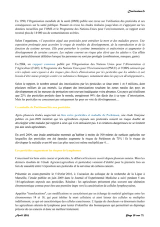 Doctissimo.fr
Avril 2012 Page 39 sur 73
En 1990, l’Organisation mondiale de la santé (OMS) publie une revue sur l’utilisation des pesticides et ses
conséquences sur la santé publique. Passant en revue les études réalisées jusqu’alors et s’appuyant sur les
données recueillies par l’OMS et le Programme des Nations-Unies pour l’environnement, ce rapport avait
recensé plus de 14 000 cas de contaminations avérées.
Selon l’organisme, « l’exposition aiguë aux pesticides peut entraîner la mort et des maladies graves. Une
exposition prolongée peut accroître le risque de troubles du développement, de la reproduction et de la
fonction du système nerveux. Elle peut perturber le système immunitaire et endocrinien et augmenter le
développement de certains cancers. Les enfants courent un risque plus élevé que les adultes ». Ces effets
sont particulièrement délétères lorsque les personnes ne sont pas protégés (combinaison, masques, gants).
En 2004, un rapport commun publié par l’Organisation des Nations Unies pour l’Alimentation et
l’Agriculture (FAO), le Programme des Nations Unies pour l’Environnement (PNUE) et l’OMS estiment que
« les enfants sont exposés à des risques plus élevés d'intoxication par les pesticides que les adultes et ont
besoin d’être mieux protégés contre ces substances chimiques, notamment dans les pays en développement ».
Selon le rapport, le nombre annuel des intoxications par les pesticides se situe entre 1 et 5 millions, dont
plusieurs milliers de cas mortels. La plupart des intoxications touchent les zones rurales des pays en
développement où les mesures de protection sont souvent inadéquates voire absentes. Ces pays qui n'utilisent
que 25% des pesticides produits dans le monde, enregistrent 99% des décès dus à ce type d’intoxication.
Mais les pesticides ne concernent pas uniquement les pays en voie de développement…
La maladie de Parkinson liée aux pesticides
Après plusieurs études suspectant un lien entre pesticides et maladie de Parkinson, une étude française
publiée en juin 2009 montrait que les agriculteurs exposés aux pesticides avaient un risque doublé de
développer cette maladie par rapport à ceux qui n’en utilisaient pas. Ces relations dangereuses ne se limitent
pas aux seuls agriculteurs.
En avril 2009, une étude américaine montrait qu’habiter à moins de 500 mètres de surfaces agricoles sur
lesquelles des pesticides ont été épandus augmente le risque de Parkinson de 75% ! Et le risque de
développer la maladie avant 60 ans (cas plus rares) est même multiplié par 4…
Les pesticides augmentent les risques de lymphomes
Concernant les liens entre cancer et pesticides, le débat est là encore ouvert depuis plusieurs années. Mais les
derniers résultats de l’étude Agrican (agriculture et pesticides) viennent d’établir pour la première fois un
lien de causalité entre l’exposition aux pesticides et la survenue de certains cancers.
Présentée en avant-première le 5 février 2010, à l’occasion du colloque de la recherche de la Ligue à
Marseille, l’étude publiée en juin 2009 dans le Journal of Experimental Medicine a suivi pendant 5 ans
144 agriculteurs exposés aux pesticides. Résultat : les agriculteurs présentent plus souvent une altération
chromosomique connue pour être une première étape vers la cancérisation de cellules lymphocytaires.
Appelées "translocations", ces modifications se caractérisent par un échange de matériel génétique entre les
chromosomes 14 et 18, qui peut inhiber la mort cellulaire et ainsi laisser des cellules se multiplier
indéfiniment, ce qui est caractéristique des cellules cancéreuses. L’équipe de chercheurs va désormais étudier
les agriculteurs atteints de lymphome pour tenter d’identifier des biomarqueurs qui permettrait un dépistage
précoce de ces cancers et donc un meilleur traitement.
 