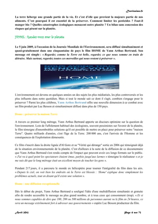 Doctissimo.fr
Avril 2012 Page 4 sur 73
La terre héberge une grande partie de la vie. Et c’est d’elle que provient la majeure partie de nos
aliments. C’est pourquoi il est essentiel de la préserver. Comment limiter les pesticides ? Faut-il
manger bio ? Quelles catastrophes écologiques menacent notre planète ? Un bilan sans concession des
risques qui pèsent sur la planète.
HOME : Rendez-vous avec la planète
Le 5 juin 2009, à l'occasion de la Journée Mondiale de l'Environnement, sera diffusé simultanément et
quasi-gratuitement dans une cinquantaine de pays le film HOME de Yann Arthus Bertrand. Son
message est simple : « Regardez comme la Terre est belle, regardez ce que nous somme en train de
détruire. Mais surtout, regardez toutes ces merveilles qui nous restent à préserver ».
L'environnement est devenu en quelques années un des sujets les plus médiatisés, les plus controversés et les
plus influents dans notre quotidien. Mais si tout le monde sait ce dont il s'agit, combien s'engage pour le
préserver ? Parmi les plus célèbres, Yann Arthus Bertrand offre une nouvelle dimension à ce combat avec
un film produit par Luc Besson et simultanément diffusé dans plus de 150 pays.
Home : préserver la maison Terre
A travers ce premier long métrage, Yann Arthus Bertrand apporte un discours optimiste sur la question de
l'environnement. Loin de l'affolement habituel des écologistes, souvent pessimistes sur l'avenir de la planète,
le film témoigne d'innombrables solutions qu'il est possible de mettre en place pour préserver notre "maison
Terre". Quatre milliards d'années, c'est l'âge de la Terre. 200 000 ans, c'est l'arrivée de l'Homme et les
conséquences de l'exploitation démesurée.
Ce film s'inscrit dans la droite lignée d'Al Gore et sa "Vérité qui dérange" sortie en 2006 qui témoignait déjà
de la situation environnementale de la planète. C'est d'ailleurs à la suite de la diffusion de ce documentaire
que Yann Arthus Bertrand s'est rendu compte de l'impact que peuvent avoir ces longs formats sur le public.
« J'ai vu à quel point les spectateurs étaient émus, parfois jusqu'aux larmes » témoigne le réalisateur « et je
me suis dit que le long métrage était un excellent moyen de toucher les gens ».
Pendant 217 jours, il a parcouru le monde en hélicoptère pour tourner l'intégralité du film dans les airs.
« Depuis le ciel, on voit bien les endroits où la Terre est blessée : ‘Home' explique donc simplement les
problèmes actuels, tout en disant qu'il existe une solution ».
Home : une diffusion exceptionnelle
Dès le début du projet, Yann Arthus Bertrand a souligné l'idée d'une multidiffusion simultanée et gratuite
afin de rendre accessible le message au plus grand nombre, et à tous ceux qui consomment (trop). « Et si
nous sommes capables de dire que 100, 200 ou 500 millions de personnes auront vu le film en 24 heures, ce
sera un message extrêmement fort à adresser aux gouvernements » espère Luc Besson producteur du film.
 