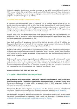 Doctissimo.fr
Avril 2012 Page 40 sur 73
Si dans la population générale, cette anomalie se retrouve sur une cellule sur un million, elle est 100 à
1000 fois plus présente chez les agriculteurs exposés aux pesticides. Ce qui augmente le risque de développer
un lymphome folliculaire. Ce cancer du sang est en progression constante en France. Ce cancer représente la
cinquième cause de mortalité par cancer en France.
Vaste étude lancée par l’InVS dans le monde agricole
L’Institut de veille sanitaire (InVS) lance, en partenariat avec la Mutualité sociale agricole (MSA), une
grande étude permettant de décrire et de surveiller l’état de santé des travailleurs du monde agricole. Suivant
l’état de santé et les conditions de travail d’un groupe de volontaires pendant plusieurs années, elle pourra
identifier les métiers et les conditions de travail à risque et mesurer leur impact sur la santé de la population,
dans le but de proposer des recommandations en matière de prévention.
Lundi 8 février 2010, une phase pilote incluant 10 000 personnes a débuté dans cinq départements : les
Bouches-du-Rhône, le Finistère, le Pas-de-Calais, les Pyrénées-Atlantiques et la Saône-et-Loire. Cette étape
précède un lancement à l’échelle nationale en 2012.
Cette étude complètera le programme Ecophyto 2018, lancé en septembre 2008 par le ministère de
l’agriculture. Etabli à la suite du Grenelle de l’environnement, ce programme prévoit notamment de réduire
de 50% l’utilisation de produits phytosanitaires, si possible dans les 10 ans.
Ecophyto 2018 souhaite également diffuser le plus largement possible auprès des agriculteurs les pratiques
économes en produits phytosanitaires (réseau de 3 000 fermes pilotes). Suite aux récentes études reliant les
pesticides au cancer et à la maladie de Parkinson, ce programme devrait donc se pencher plus spécifiquement
encore sur ces risques avérés.
La France est le premier utilisateur de pesticides au sein de l’Union européenne et le troisième dans le monde
après la Chine et les Etats-Unis. Alors que les études démontrant les liens de certains de ces produits
phytosanitaires avec des risques importants pour la santé se multiplient, il serait souhaitable que des mesures
sanitaires interviennent rapidement pour les travailleurs du monde agricoles, mais aussi pour les riverains de
ces zones ainsi que pour les consommateurs dont l’exposition reste difficile à évalue.
Ioanna Schimizzi et David Bême, le 11 février 2010
II.12. Agrican : Moins de cancer chez les agriculteurs ?
Les agriculteurs seraient en meilleure santé que le reste de la population mais auraient également
moins de risque de mourir d’un cancer. Ce sont les principales conclusions de l’enquête Agrican dont
les premiers résultats ont été rendus publics mi-septembre. Mais les ONG fustigent ces résultats et
dénoncent un manque de transparence.
Omniprésents dans les fruits et légumes, les pesticides sont des molécules chimiques potentiellement
dangereuses, certaines études scientifiques leur attribuant diverses effets délétères (cancers, Parkinson…).
Quotidiennement au contact de phytopharmaceutiques, à des concentrations parfois élevées, les agriculteurs
représentent incontestablement une population à risque, exposée à un danger avéré. D’autant que la France
est l’un des plus grands utilisateurs de pesticides au monde et en Europe.
 