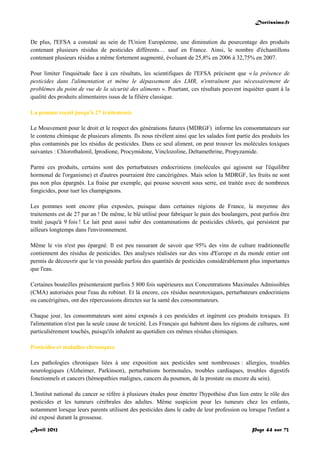 Doctissimo.fr
Avril 2012 Page 44 sur 73
De plus, l'EFSA a constaté au sein de l'Union Européenne, une diminution du pourcentage des produits
contenant plusieurs résidus de pesticides différents… sauf en France. Ainsi, le nombre d'échantillons
contenant plusieurs résidus a même fortement augmenté, évoluant de 25,8% en 2006 à 32,75% en 2007.
Pour limiter l'inquiétude face à ces résultats, les scientifiques de l'EFSA précisent que « la présence de
pesticides dans l'alimentation et même le dépassement des LMR, n'entraînent pas nécessairement de
problèmes du point de vue de la sécurité des aliments ». Pourtant, ces résultats peuvent inquiéter quant à la
qualité des produits alimentaires issus de la filière classique.
La pomme reçoit jusqu'à 27 traitements
Le Mouvement pour le droit et le respect des générations futures (MDRGF) informe les consommateurs sur
le contenu chimique de plusieurs aliments. Ils nous révèlent ainsi que les salades font partie des produits les
plus contaminés par les résidus de pesticides. Dans ce seul aliment, on peut trouver les molécules toxiques
suivantes : Chlorothalonil, Iprodione, Procymidone, Vinclozoline, Deltamethrine, Propyzamide.
Parmi ces produits, certains sont des perturbateurs endocriniens (molécules qui agissent sur l'équilibre
hormonal de l'organisme) et d'autres pourraient être cancérigènes. Mais selon la MDRGF, les fruits ne sont
pas non plus épargnés. La fraise par exemple, qui pousse souvent sous serre, est traitée avec de nombreux
fongicides, pour tuer les champignons.
Les pommes sont encore plus exposées, puisque dans certaines régions de France, la moyenne des
traitements est de 27 par an ! De même, le blé utilisé pour fabriquer le pain des boulangers, peut parfois être
traité jusqu'à 9 fois ! Le lait peut aussi subir des contaminations de pesticides chlorés, qui persistent par
ailleurs longtemps dans l'environnement.
Même le vin n'est pas épargné. Il est peu rassurant de savoir que 95% des vins de culture traditionnelle
contiennent des résidus de pesticides. Des analyses réalisées sur des vins d'Europe et du monde entier ont
permis de découvrir que le vin possède parfois des quantités de pesticides considérablement plus importantes
que l'eau.
Certaines bouteilles présenteraient parfois 5 800 fois supérieures aux Concentrations Maximales Admissibles
(CMA) autorisées pour l'eau du robinet. Et là encore, ces résidus neurotoxiques, perturbateurs endocriniens
ou cancérigènes, ont des répercussions directes sur la santé des consommateurs.
Chaque jour, les consommateurs sont ainsi exposés à ces pesticides et ingèrent ces produits toxiques. Et
l'alimentation n'est pas la seule cause de toxicité. Les Français qui habitent dans les régions de cultures, sont
particulièrement touchés, puisqu'ils inhalent au quotidien ces mêmes résidus chimiques.
Pesticides et maladies chroniques
Les pathologies chroniques liées à une exposition aux pesticides sont nombreuses : allergies, troubles
neurologiques (Alzheimer, Parkinson), perturbations hormonales, troubles cardiaques, troubles digestifs
fonctionnels et cancers (hémopathies malignes, cancers du poumon, de la prostate ou encore du sein).
L'Institut national du cancer se réfère à plusieurs études pour émettre l'hypothèse d'un lien entre le rôle des
pesticides et les tumeurs cérébrales des adultes. Même suspicion pour les tumeurs chez les enfants,
notamment lorsque leurs parents utilisent des pesticides dans le cadre de leur profession ou lorsque l'enfant a
été exposé durant la grossesse.
 