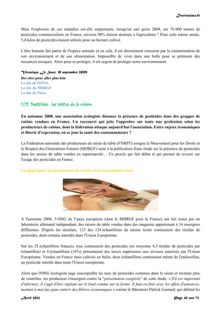 Doctissimo.fr
Avril 2012 Page 45 sur 73
Mais l'explosion de ces maladies est-elle surprenante, lorsqu'on sait qu'en 2004, sur 76 000 tonnes de
pesticides commercialisés en France, environ 90% étaient destinés à l'agriculture ? Pour cette même année,
5,4 kilos de pesticides étaient utilisés pour un hectare cultivé.
L'être humain fait partie de l'espèce animale et en cela, il est directement concerné par la contamination de
son environnement et de son alimentation. Impossible de vivre dans une bulle pour se prémunir des
nuisances toxiques. Alors pour se protéger, il est urgent de protéger notre environnement.
Véronique Le Saux, 18 septembre 2009
Des sites pour aller plus loin
Le site de l'EFSA
Le site du MDRGF
Le site de l'Inca
II.14. Pesticides : les raisins de la colère
En automne 2008, une association écologiste dénonce la présence de pesticides dans des grappes de
raisins vendues en France. Un raccourci qui jette l'opprobre sur toute une profession selon les
producteurs de raisins, dont la fédération attaque aujourd'hui l'association. Entre enjeux économiques
et liberté d'expression, où se joue la santé des consommateurs ?
La Fédération nationale des producteurs de raisin de table (FNRPT) assigne le Mouvement pour les Droits et
le Respect des Générations Futures (MDRGF) suite à la publication d'une étude sur la présence de pesticides
dans les raisins de table vendus en supermarché… Un procès qui fait débat et qui permet de revenir sur
l'usage des pesticides en France.
Un pépin pour les producteurs de raisins et les associations écolo
A l'automne 2008, 5 ONG de 5 pays européens (dont le MDRGF pour la France) ont fait tester par un
laboratoire allemand indépendant, des raisins de table vendus dans des magasins appartenant à 16 enseignes
différentes. D'après les résultats, 123 des 124 échantillons de raisins testés contenaient des résidus de
pesticides, dont certains interdits dans l'Union Européenne.
Sur les 25 échantillons français, tous contenaient des pesticides (en moyenne 8,5 résidus de pesticides par
échantillon) et 4 échantillons (16%) présentaient des traces supérieures aux niveaux autorisés par l'Union
Européenne. Vendus en France mais cultivés en Italie, deux échantillons contenaient même de l'endosulfan,
un pesticide interdit dans toute l'Union européenne.
Alors que l'ONG écologiste juge inacceptable les taux de pesticides contenus dans le raisin et réclame plus
de contrôles, les producteur s'insurgent contre la "présentation exagérée" de cette étude. « S'il est important
d'informer, il s'agit d'être vigilant sur le fond comme sur la forme. Il faut en finir avec les effets d'annonces,
mettant à mal des pans entiers des filières économiques » estime le Bâtonnier Patrick Gontard, qui défend les
 