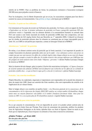 Doctissimo.fr
Avril 2012 Page 46 sur 73
intérêts de la FNPRT. Pour ce problème de forme, les producteurs réclament à l'association écologiste
500 000 euros pour préjudice moral et financier.
Pour les écologistes, c'est la liberté d'expression qui est en jeu, les associations craignant pour leur droit à
soutenir les causes environnementales. Une pétition en ligne a été lancée par la MDRGF.
Pesticides : le point sur leur utilisation
Cet événement est l'occasion de revenir sur l'utilisation des pesticides. En France, selon un rapport du Sénat,
« l'agriculture est, de loin, le premier utilisateur de pesticides en France, puisqu'elle représente 90% des
utilisations totales ». Cependant, tous les aliments destinés à la consommation humaine ou animale dans
l'UE sont soumis à une limite maximale de résidus de pesticides (LMR) dans leur composition, soit une
limite par défaut de 0,01 mg/kg (limite fixée par Bruxelles au 1er
septembre 2008). L'objectif est d'assurer
que les résidus de pesticides présents dans les aliments ne constituent pas un risque inacceptable pour la
santé. Or, ces LMR ne sont parfois pas respectées, comme en témoigne l'étude de la MDRGF.
Attention aux "cocktails" de pesticides
De même, si un aliment contient moins de pesticide que la limite autorisée, il est important de prendre en
compte l'association de plusieurs pesticides entre eux sur la santé : « Les substances actives sont prises en
compte une par une sans mesurer les effets des cocktails ingérés dans chaque aliment ou au cours de chaque
repas. Qui par exemple a évalué les effets des 16 résidus trouvés à des niveaux inférieurs aux LMR dans une
des grappes de raisin analysés dans notre étude ? Réponse : personne ! » déclare Nadine Lauverjat, Chargée
de mission au MDRGF.
Mais la situation devrait changer, grâce en partie à l'action des associations écologistes. « L'Agence française
de sécurité sanitaire des aliments (AFSSA) vient de démarrer une recherche sur les effets de ces cocktails de
pesticides à faible dose... ce qui est bien le signe qu'il y a lieu de s'y intéresser » précise Nadine Lauverjat.
Pesticides : des contrôles insuffisants
D'après Bruxelles, les exploitants, négociants et importateurs sont responsables de la sécurité des aliments et
donc du respect des LMR. Quant aux autorités des Etats membres, elles sont responsables du contrôle et de
l'application de ces valeurs limites.
Mais le budget alloué à ces contrôles est parfois limité : « La Direction générale de la concurrence, de la
consommation et de la répression des fraude (DGCCRF) analyse un certain nombre d'échantillons chaque
année mais ses moyens financiers sont faibles et le nombre d'analyses forcément réduit. Ainsi pour les
raisins en 2007, il y a eu à peine plus de 50 échantillons analysés » regrette Nadine Lauverjat.
Quelques conseils pour éviter les pesticides
En ce qui concerne le consommateur, il lui est impossible de savoir si le produit acheté contient plus de
pesticides que la limite fixée par l'Europe. Pour éviter de consommer des pesticides, préférez les produits
issus de l'agriculture biologique ou du moins, épluchez bien vos fruits et légumes. Quant au raisin et aux
fruits qui ne s'épluchent pas, rincez-toujours vos aliments à l'eau claire avant de les consommer.
Delphine Tordjman - Le 10 juin 2009
Des sites pour aller plus loin
Association Ensemble pour les Générations Futures
 