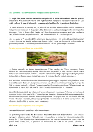 Doctissimo.fr
Avril 2012 Page 47 sur 73
II.15. Pesticides : une harmonisation européenne sous surveillance
L'Europe veut mieux contrôler l'utilisation des pesticides et leurs concentrations dans les produits
alimentaires. Mais comment s'inscrit cette règlementation européenne face aux lois françaises ? Cela
va-t-il renforcer la sécurité alimentaire ou au contraire la réduire ?... Le point avec Doctissimo.
Les limites maximales en résidus (LMR) de pesticides ont été créées pour renforcer la sécurité alimentaire et
protéger les consommateurs de chaque pays. Elles définissent le seuil autorisé de pesticides dans les produits
alimentaires (fruits et légumes, lait, viandes, etc.). Une réglementation européenne a été mise en place en
2005, afin d'harmoniser progressivement les LMR nationales à celles de l'Union européenne.
Mise en vigueur le 1er
septembre 2008, cette récente réglementation a-t-elle amélioré la qualité alimentaire ?
L'Agence française de sécurité sanitaire des aliments (Afssa) estime que la nouvelle réglementation est
quasiment équivalente à l'ancienne réglementation française. Un avis qui ne fait pas l'unanimité.
Certains pays ne contrôlaient pas les pesticides
Les limites maximales en résidus, harmonisées aux 27 états membres de l'Union européenne, doivent
permettre aux consommateurs de l'Europe entière d'acheter des produits en toute confiance, dont le taux de
pesticides est automatiquement contrôlé. Avant cette harmonisation, chaque pays disposait de règles propres.
Certains Etats ne fixaient aucune limite à la présence de pesticides dans les produits alimentaires.
Mais désormais, les choses s'améliorent, comme en témoigne le rapport comparatif édité par l'Afssa. Il met
en avant l'existence d'un « réel changement concernant 155 substances qui n'avaient jusqu'à présent que des
LMR strictement nationales ». Depuis l'instauration de la réglementation européenne, l'Afssa a constaté une
augmentation du niveau des LMR dans 29,1% des cas et une diminution dans 34,1% des cas.
Ce qui fait dire aux experts que « l'ensemble de ces changements n'a que peu d'influence sur le niveau de
protection global ». Oui mais le hic, c'est que l'agence française a découvert plusieurs substances actives
potentiellement dangereuses présentes dans certains pesticides. Elle propose donc une réévaluation des LMR
pour les substances concernées, afin de mieux protéger les consommateurs et de limiter leur exposition à des
substances dont les effets ne sont pas encore bien connus.
Réévaluation pour les pommes et les courgettes
L'agence distingue trois cas de figure selon les substances :
Les pesticides pour lesquelles des données sont disponibles et en cours de réévaluation : Cette catégorie
regroupe 24 substances actives : l'Afssa dit avoir « pris en charge la synthèse des informations disponibles
au sein des 27 Etats Membres pour 24 substances actives qui vont prochainement être revues. Pour une
grande partie d'entre elles, le processus de réévaluation des LMR est en cours ». D'ailleurs, la
 