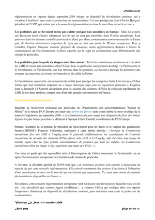 Doctissimo.fr
Avril 2012 Page 48 sur 73
réglementation en vigueur depuis septembre 2008 intègre un dispositif de réévaluation continue, qui a
vocation à améliorer sans cesse la protection du consommateur. Un avis partagé par Jean-Charles Bocquet,
président de l'UIPP, qui estime que « la nouvelle réglementation va dans le sens d'une sécurité accrue ».
Les pesticides qui ne devraient même pas exister puisque non autorisées en Europe : Mais les experts
ont découvert aussi d'autres substances actives qui ne sont pas autorisées dans l'Union européenne. Leur
présence dans les aliments contrôlés proviendrait d'une part d'une contamination environnementale et d'autre
part, de denrées alimentaires importées de pays qui ne font pas partie de l'Union européenne. Pour y
remédier, l'agence française souhaite proposer de nouveaux seuils réglementaires destinés à limiter la
contamination de l'environnement. L'Afssa travaille sur le sujet en collaboration avec l'Observatoire des
résidus de pesticides.
Les pesticides pour lesquels les risques sont bien connus : Parmi les nombreuses substances actives dont
les LMR devraient être réétudiées selon l'Afssa, deux en particulier sont pointées du doigt : le Pyrimicarbe et
le Formétanate. Le Pyrimicarbe, que l'on retrouve dans les pommes, est destiné à protéger les pommiers des
attaques des pucerons, au niveau des branches et du collet de l'arbre.
Le Formétanate, quant à lui, est un insecticide utilisé pour protéger les courgettes. Suite à des travaux, l'Afssa
estime que leur utilisation engendre un « risque théorique aigu pour la population française ». L'agence
donc a demandé à l'Autorité européenne pour la sécurité des aliments (EFSA) de réévaluer rapidement les
LMR de ces deux produits, compte tenu d'une très grande consommation en France.
Une harmonisation par le bas ?
Inquiètes de l'exposition croissante aux pesticides, les Organisations non gouvernementales "Natuur en
Milieu” et le réseau PAN Europe ont lancé une action en justice juste avant même la mise en place de la
nouvelle législation, en septembre 2008. « La Commission n'a pas rempli son obligation de fixer des limites
légales les plus basses possibles », déclarait à l'époque Elliott Cannell, coordinateur de PAN Europe.
Prenant l'exemple de la pomme, le président du Mouvement pour les droits et le respect des générations
futures (MDRGF), François Veillerette, expliquait à cette même période : « Lorsque la Commission
européenne fixe une LMR à 5 mg/kg pour le pesticide Diflubenzuron, les scientifiques de l'Autorité
européenne de sécurité des aliments (EFSA) fixent cette LMR à 0,35 mg/kg, afin d'exclure tout risque de
toxicité aiguë chez les plus grands consommateurs de pommes que sont les enfants. La Commission
européenne tolère un risque 14 fois supérieur aux seuils de l'EFSA ! ».
Une mise en garde qui fait aujourd'hui écho à l'interrogation de l'Afssa concernant le Pyrimicarbe, un an
après l'harmonisation européenne des limitations de résidus de pesticides.
A l'inverse, le directeur général de l'UIPP note que « de nombreux produits sont amenés à disparaitre du
marché de par cette nouvelle réglementation. Elle prévoit notamment des critères d'exclusion à l'obtention
d'une autorisation de mise sur le marché qui n'existaient pas auparavant. Il y aura donc moins de produits
phytosanitaires disponibles en France ».
Par ailleurs, cette nouvelle réglementation européenne rend nécessaire une réévaluation régulière tous les dix
ans. Une périodicité que certains jugent insuffisante… y compris l'Afssa qui souligne dans son rapport
l'importance d'instaurer un dispositif de réévaluation continue, pour améliorer sans cesse la protection du
consommateur.
Véronique Le Saux, le 5 novembre 2009
 