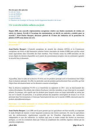 Doctissimo.fr
Avril 2012 Page 49 sur 73
Des sites pour aller plus loin
Le site de l'Afssa
Le site du MDRGF
Le site de l'UIPP
Le plan Ecophyto
Le Ministère de l'écologie, de l'énergie, du développement durable et de la mer
II.16. La sécurité sanitaire meilleure que jamais
Depuis 2008, une nouvelle réglementation européenne relative aux limites maximales de résidus est
entrée en vigueur. Est-elle à l’avantage du consommateur ou doit-il, au contraire, craindre pour sa
sécurité ? Jean-Charles Bocquet, directeur général de l’Union des industries de la protection de
plantes (UIPP) nous donne son avis.
Doctissimo : Quels sont les changements attendus par l'harmonisation européenne en matière de contrôle
des pesticides ?
Jean-Charles Bocquet : L'Autorité européenne de sécurité des aliments (EFSA) et la Commission
européenne ont d'ores et déjà harmonisé certaines limites maximales de résidus (LMR) pour qu'elles soient
toutes équivalentes dans l'ensemble des Etats membres. Pour l'instant, toutes les LMR nationales ont été
revues d'après les données disponibles sur le panier du consommateur européen, tout en continuant à garantir
sa sécurité bien évidemment.
Aujourd'hui, dans le cadre de la directive 91-414, tous les produits (principe actif et formulation) font l'objet
d'une évaluation nationale. En effet, les pesticides sont des produits particulièrement bien surveillés qui font
l'objet d'une réévaluation basée sur les dernières avancées scientifiques.
Mais la directive européenne 91-414 va se transformer en règlement en 2011 avec un durcissement des
critères d'évaluation. Par ailleurs, des critères d'exclusion vont être introduits, ce qui n'était pas le cas jusqu'à
présent. En pratique, cela signifie que les produits pour lesquels existe un risque maîtrisable ne seront pas
mis sur le marché. En particulier, si un produit présente des propriétés cancérigènes de niveau 2 ou s'il est
persistant dans l'environnement, il n'aura pas l'autorisation de mise sur le marché (AMM), nécessaire pour les
produits phytopharmaceutiques.
Doctissimo : Les limites maximales de résidus (LMR) permettent-elles de certifier que les agriculteurs
utilisent correctement les pesticides ?
Jean-Charles Bocquet : Les LMR sont là pour garantir que les agriculteurs ont bien travaillé, en respectant
le mode d'emploi de manière à rester largement en-dessous des limites autorisées. Or, tous les agriculteurs
sont des professionnels, régulièrement conseillés par les Chambres d'agriculture, des techniciens
indépendants et ceux des industriels. Le meilleur juge pour se rendre compte des bonnes ou mauvaises
pratiques, ce sont les évaluations faites par l'Afssa en complément des contrôles réguliers réalisés par les
autorités compétentes.
 