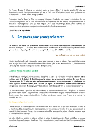 Doctissimo.fr
Avril 2012 Page 5 sur 73
En France, France 2 diffusera en première partie de soirée (20h35) la version courte (90 min) du
documentaire, suivie d'une programmation spéciale. A Paris, une diffusion en extérieur aura également lieu
le même soir à 22 heures sur le Champs de Mars.
Ecologique jusqu'au bout, le film est compensé Carbone, c'est-à-dire que toutes les émissions de gaz
carbonique engendrées par le film sont calculées et compensées par des sommes d'argent qui servent à
donner de l'énergie propre à ceux qui n'en ont pas. Grâce à ce long métrage, Yann Arthus Bertrand fait
partager son émerveillement, autant que son inquiétude. Un film à ne pas manquer !
Lionel Top, le 25 Mai 2009
I. Les gestes pour protéger la terre
Les menaces qui pèsent sur les sols sont nombreuses. Qu’il s’agisse de l’agriculture, des industries, des
produits chimiques… Les causes de la pollution sont nombreuses, et ses conséquences potentiellement
graves. Comment protéger la terre, au niveau global mais aussi local ? Nos conseils.
Les actions pour un sol non pollué
Limiter la pollution des sols est un enjeu majeur, pour préserver la faune et la flore. C’est aussi indispensable
pour protéger notre santé. Mais comment faire concrètement pour ne pas polluer les sols ? Comment limiter
l’épandage des produits chimiques à risque ? Quelques pistes.
I.1. Lutter contre la pollution des sols
« On boit l'eau, on respire l'air mais on ne mange pas le sol » : le pédologue autrichien Winfried Blum
explique ainsi le désintérêt de l'opinion pour la menace que représente la pollution des sols. Devant
l'accroissement de l'érosion, de la toxicité des sols et des nappes phréatiques, devant la salinisation des
terres agricoles devenues stériles, rien n'est fait. Ou si peu. La communauté internationale devrait très
vite prendre conscience du danger, car l'humanité est en train de détruire la base même de sa survie.
Les médias abreuvent l'opinion d'avertissements face au réchauffement climatique. L'air pollué, les menaces
qui pèsent sur les océans : les journalistes s'emploient à démontrer les dangers sur l'environnement du mode
de vie régnant dans les pays industrialisés. Occultant une donnée majeure pour l'avenir de la planète : la
pollution des sols.
Les dangers qui guettent les sols
La terre produit les aliments présents dans notre assiette. Elle stocke tout ce que nous produisons, le filtre et
le transforme. Elle protège l'eau, les matières premières, les substances vivantes et les gaz qui constituent la
base de l'activité humaine. Une activité menaçante aujourd'hui pour sa préservation. L'érosion augmente avec
la transformation des paysages.
Les sites industriels, anciens ou actuels, polluent la nature et occasionnent des fuites, contrôlées ou non, de
produits toxiques et de métaux dans le sol. L'agriculture intensive rend les sols stériles à long terme et diffuse
 
