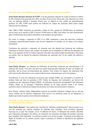 Doctissimo.fr
Avril 2012 Page 51 sur 73
Doctissimo : Etes-vous satisfait des mesures proposées dans le cadre du plan Ecophyto?
Jean-Charles Bocquet, directeur de l'UIPP : L'un des principaux objectifs de ce plan est d'arriver à réduire
de 50% l'utilisation des pesticides d'ici 2018, soit dans 10 ans environ. D'une part, cette réduction est, à notre
sens, un challenge difficile à atteindre. D'autre part, cet objectif ne nous semble pas particulièrement
pertinent. En effet, l'UIPP aurait préféré une réduction de ‘impact des pesticides plutôt qu'une simple
réduction de leur utilisation.
Entre 2000 et 2006, l'utilisation de pesticides a baissé de 30%, passant de 100 000 tonnes de substances
actives mises sur le marché en 2007 à environ 70 000 tonnes en 2006. Cette baisse s'est faite naturellement,
grâce à l'amélioration des produits disponibles et des pratiques des agriculteurs.
Par contre, le tonnage a augmenté en 2007 et en 2008, notamment à cause des mauvaises conditions
climatiques, particulièrement humides (cela favorise l'apparition de maladies sur les vignes et les céréales
notamment).
L'utilisation des pesticides a largement été raisonnée mais elle dépend pour beaucoup des conditions
climatiques et d'autres facteurs (par exemple, les jachères ont été remplacées en 2006 par des plantations de
blés, ce qui augmente de fait les surfaces agricoles cultivables nécessitant l'emploi de pesticides). Pour toutes
ces raisons, fixer un objectif de réduction d'utilisation des pesticides d'ici 10 ans semble très difficile à
atteindre.
Doctissimo : Si une réduction ne vous paraît pas pertinente, quelles mesures préconisez-vous ?
Jean-Charles Bocquet : La réduction de l'utilisation de pesticides n'équivaut pas nécessairement à la
réduction des risques. C'est pour cela qu'il nous paraît beaucoup plus important de jouer sur l'impact des
pesticides, tant au niveau environnemental que sanitaire. Pour évaluer ces impacts, des indicateurs bien
précis doivent être déterminés et mis en place collectivement, notamment pour suivre les pratiques.
Actuellement, il existe des indicateurs de pression (par exemple NODU, qui correspond à la quantité de
produits traités par dose de pesticides et IFT, l'indice de fréquence des traitements), qui doivent être
complétés par des indicateurs d'impact (NDLR : les indicateurs de pression correspondent à des indicateurs
simples, fondés sur les pratiques. L'indicateur d'impact ou de risque pourrait, quant à lui, estimer
quantitativement la réduction de l'impact des pesticides sur le plan environnemental et sanitaire).
Pour l'instant, certaines études indépendantes avancent de possibles indicateurs d'impact, qui ne sont pas
encore validées par les autorités compétentes. Pour arriver à un consensus autour de ces indicateurs, il
faudrait que toutes les parties soient réellement impliquées.
Doctissimo : Le plan Ecophyto encourager également le recours à des méthodes alternatives. Un nouveau
pic contre les pesticides chimiques ?
Jean-Charles Bocquet : Nous parlons plus volontiers de "méthodes complémentaires" dans la mesure où ce
sont des méthodes qui viennent compléter les méthodes dites chimiques. Nous travaillons également
beaucoup sur ce sujet. Par exemple, sur les 19 adhérents de l'union, 16 fabriquent des produits utilisables
pour l'agriculture biologique. Par ailleurs, les industriels ont récemment développé des produits innovants
pour compléter l'offre disponible. La confusion sexuelle en est un bon exemple : le principe est de réduire les
dégâts de chenilles sur les cultures (surtout vignes et pommes) en limitant la reproduction des papillons
concernés.
 