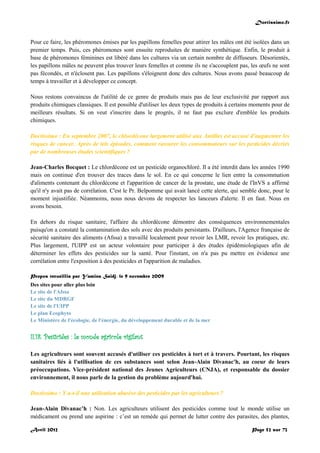 Doctissimo.fr
Avril 2012 Page 52 sur 73
Pour ce faire, les phéromones émises par les papillons femelles pour attirer les mâles ont été isolées dans un
premier temps. Puis, ces phéromones sont ensuite reproduites de manière synthétique. Enfin, le produit à
base de phéromones féminines est libéré dans les cultures via un certain nombre de diffuseurs. Désorientés,
les papillons mâles ne peuvent plus trouver leurs femelles et comme ils ne s'accouplent pas, les œufs ne sont
pas fécondés, et n'éclosent pas. Les papillons s'éloignent donc des cultures. Nous avons passé beaucoup de
temps à travailler et à développer ce concept.
Nous restons convaincus de l'utilité de ce genre de produits mais pas de leur exclusivité par rapport aux
produits chimiques classiques. Il est possible d'utiliser les deux types de produits à certains moments pour de
meilleurs résultats. Si on veut s'inscrire dans le progrès, il ne faut pas exclure d'emblée les produits
chimiques.
Doctissimo : En septembre 2007, le chlordécone largement utilisé aux Antilles est accusé d'augmenter les
risques de cancer. Après de tels épisodes, comment rassurer les consommateurs sur les pesticides décriés
par de nombreuses études scientifiques ?
Jean-Charles Bocquet : Le chlordécone est un pesticide organochloré. Il a été interdit dans les années 1990
mais on continue d'en trouver des traces dans le sol. En ce qui concerne le lien entre la consommation
d'aliments contenant du chlordécone et l'apparition de cancer de la prostate, une étude de l'InVS a affirmé
qu'il n'y avait pas de corrélation. C'est le Pr. Belpomme qui avait lancé cette alerte, qui semble donc, pour le
moment injustifiée. Néanmoins, nous nous devons de respecter les lanceurs d'alerte. Il en faut. Nous en
avons besoin.
En dehors du risque sanitaire, l'affaire du chlordécone démontre des conséquences environnementales
puisqu'on a constaté la contamination des sols avec des produits persistants. D'ailleurs, l'Agence française de
sécurité sanitaire des aliments (Afssa) a travaillé localement pour revoir les LMR, revoir les pratiques, etc.
Plus largement, l'UIPP est un acteur volontaire pour participer à des études épidémiologiques afin de
déterminer les effets des pesticides sur la santé. Pour l'instant, on n'a pas pu mettre en évidence une
corrélation entre l'exposition à des pesticides et l'apparition de maladies.
Propos recueillis par Yamina Saïdj, le 9 novembre 2009
Des sites pour aller plus loin
Le site de l'Afssa
Le site du MDRGF
Le site de l'UIPP
Le plan Ecophyto
Le Ministère de l'écologie, de l'énergie, du développement durable et de la mer
II.18. Pesticides : le monde agricole vigilant
Les agriculteurs sont souvent accusés d'utiliser ces pesticides à tort et à travers. Pourtant, les risques
sanitaires liés à l'utilisation de ces substances sont selon Jean-Alain Divanac'h, au coeur de leurs
préoccupations. Vice-président national des Jeunes Agriculteurs (CNJA), et responsable du dossier
environnement, il nous parle de la gestion du problème aujourd'hui.
Doctissimo : Y a-t-il une utilisation abusive des pesticides par les agriculteurs ?
Jean-Alain Divanac’h : Non. Les agriculteurs utilisent des pesticides comme tout le monde utilise un
médicament ou prend une aspirine : c’est un remède qui permet de lutter contre des parasites, des plantes,
 