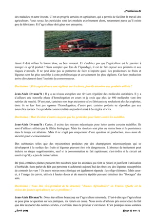 Doctissimo.fr
Avril 2012 Page 53 sur 73
des maladies et autre insecte. C’est un progrès certains en agriculture, qui a permis de faciliter le travail des
agriculteurs. Vous savez, les pesticides sont des produits extrêmement chers, notamment parce qu’il existe
peu de fabricants. Et l’agriculteur doit gérer son entreprise.
Aussi il doit utiliser la bonne dose, au bon moment. Et n’oubliez pas que l’agriculteur est le premier à
manger ce qu’il produit ! Sans compter que lors de l’épandage, il est de fait exposé aux produits et aux
risques éventuels. Il ne peut donc pas se permettre de faire n’importe quoi. Les producteurs de fruits et
légumes sont les plus sensibles à cette problématique et certainement les plus vigilants. Car leur production
arrive directement dans l’assiette du consommateur.
Doctissimo : Si les agriculteurs sont vigilants sur les doses, font-ils attention aux produits utilisés ?
Jean-Alain Divanac’h : Il y a au niveau européen une révision régulière des molécules autorisées. Il y a
d’ailleurs une nouvelle phase d’homologation en cours et je crois que plus de 400 molécules vont être
retirées du marché. D’une part, certaines sont trop anciennes et les fabricants ne souhaitent plus les exploiter,
donc ils ne leur font pas repasser l’homologation, d’autre part, certains produits ne répondent pas aux
nouvelles normes. Les produits commercialisés répondent ainsi à des règles strictes.
Doctissimo : Mais il existe d’autres moyens que les pesticides pour lutter contre les nuisibles.
Jean-Alain Divanac’h : Certes, il existe des moyens mécaniques pour lutter contre certains nuisibles. Ils
sont d’ailleurs utilisés par la filière biologique. Mais les résultats sont plus ou moins bons et la persistance
dans le temps est aléatoire. Mais il ne s’agit pas uniquement d’une question de production, mais aussi de
sécurité pour le consommateur.
Des substances telles que des mycotoxines produites par des champignons microscopiques qui se
développent à la surface des fruits et légumes peuvent être très dangereuses. L’absence de traitement peut
induire un risque supplémentaire, sauf si la consommation se fait rapidement, c'est-à-dire si le circuit est
court et qu’il y a peu de conservation.
De plus, certaines plantes peuvent être nuisibles pour les animaux qui font la pâture et justifient l’utilisation
d’herbicide. Sans parler du fait que personne n’achèterait aujourd’hui des fruits ou des légumes susceptibles
de contenir des vers ! Un autre moyen non chimique est également répandu : les oligo-éléments. Mais ceux-
ci, à l’image du cuivre, utilisés à hautes doses et de manière répétée peuvent entraîner des "blocages" des
sols.
Doctissimo : Vous êtes vice-président de la structure "Jeunes Agriculteurs" en France. Quelle est la
vision des jeunes agriculteurs sur ce problème ?
Jean-Alain Divanac’h : Nous travaillons beaucoup sur l’agriculture raisonnée. C’est-à-dire que l'agriculteur
se pose plus de question sur ses pratiques, les remets en cause. Nous avons d’ailleurs pris conscience du fait
que dire respecter des normes strictes, c’est bien, mais le prouver c’est mieux. C’est pourquoi nous sommes
 