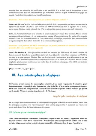 Doctissimo.fr
Avril 2012 Page 54 sur 73
engagés dans une démarche de certification et de traçabilité. Il y a ainsi plus de transparence et une
sécurisation accrue. Pour les consommateurs, qui recherchent à la fois un prix abordable et des gages de
qualité, l’agriculture raisonnée répond bien à leurs attentes.
Doctissimo : Peut-on donc dire aujourd’hui que les fruits et légumes sont sûrs ?
Jean-Alain Divanac’h : Une étude de la Direction générale de la consommation, de la concurrence et de la
répression des fraudes (DGCCRF) a été réalisée sur 3000 échantillons de fruits et légumes. Sur la moitié,
aucun résidu chimique n’a été retrouvé. Sur 48%, on a trouvé des taux en dessous des seuils préconisés.
Enfin, les 2% restants flirtaient avec la limite, en restant en dessous. Cela est donc rassurant. Mais il est vrai
que des problèmes subsistent : il y a notamment un manque d’harmonisation sur les seuils et les produits
autorisés. Ainsi, des pesticides interdits en France sont utilisés en Belgique ou en Italie. Sans parler des fruits
et légumes importés d’en dehors des limites de la communauté européenne.
Doctissimo : Les partisans des OGM avancent que ces plantes permettent de diminuer l’utilisation de
pesticides. Etes-vous sensible à cet argument ?
Jean-Alain Divanac’h : Les agriculteurs sont bien sûr intéressé par tout moyen de limiter l’impact sur
l’environnement, d’améliorer les conditions de travail et de réduire les coûts. Mais concernant les OGM, la
question ne se pose pas pour l’instant. Tant que la réaction du consommateur sera défavorable et que les
scientifiques ne pourront nous rassurer sur l’absence de risques, ils ne seront pas d’actualité. Mais la culture
de plantes génétiquement modifiées est une réalité dans de nombreux autres pays, et les OGM sont de toute
façon dans notre assiette.
Propos recueillis par Alain Sousa
III. Les catastrophes écologiques
Si l’homme craint souvent les catastrophes naturelles, il est aussi responsable de désastres pour
l’environnement. L’exemple le plus frappant est celui de la Mer d’Aral, qui a pratiquement disparu.
Quels sont les sites les plus pollués en France et dans le monde ? Quelles sont les menaces qui pèsent
sur la planète ? Tour du monde des points noirs de l’écologie.
Les principales catastrophes écologiques
On ne compte plus malheureusement les catastrophes écologiques, en France et dans le Monde. Quels sont
les principaux désastres pour l’environnement ? Qui sont les responsables ? Comment les éviter pour
préserver la Terre ? Etat des lieux et éléments de réponse.
III.1. Qu'est-ce qu'une catastrophe écologique ?
Nous vivons entourés de catastrophes écologiques... depuis la nuit des temps. L'apparition même de
l'espèce humaine serait due à l'une d'elles ! Mais lorsque celles-ci dépassent un certain seuil et une
certaine fréquence, et surtout sont directement imputables à l'homme, il y a de quoi s'inquiéter...
 