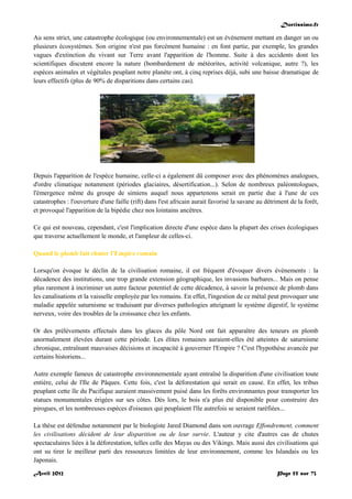Doctissimo.fr
Avril 2012 Page 55 sur 73
Au sens strict, une catastrophe écologique (ou environnementale) est un événement mettant en danger un ou
plusieurs écosystèmes. Son origine n'est pas forcément humaine : en font partie, par exemple, les grandes
vagues d'extinction du vivant sur Terre avant l'apparition de l'homme. Suite à des accidents dont les
scientifiques discutent encore la nature (bombardement de météorites, activité volcanique, autre ?), les
espèces animales et végétales peuplant notre planète ont, à cinq reprises déjà, subi une baisse dramatique de
leurs effectifs (plus de 90% de disparitions dans certains cas).
Depuis l'apparition de l'espèce humaine, celle-ci a également dû composer avec des phénomènes analogues,
d'ordre climatique notamment (périodes glaciaires, désertification...). Selon de nombreux paléontologues,
l'émergence même du groupe de simiens auquel nous appartenons serait en partie due à l'une de ces
catastrophes : l'ouverture d'une faille (rift) dans l'est africain aurait favorisé la savane au détriment de la forêt,
et provoqué l'apparition de la bipédie chez nos lointains ancêtres.
Ce qui est nouveau, cependant, c'est l'implication directe d'une espèce dans la plupart des crises écologiques
que traverse actuellement le monde, et l'ampleur de celles-ci.
Quand le plomb fait chuter l'Empire romain
Lorsqu'on évoque le déclin de la civilisation romaine, il est fréquent d'évoquer divers évènements : la
décadence des institutions, une trop grande extension géographique, les invasions barbares... Mais on pense
plus rarement à incriminer un autre facteur potentiel de cette décadence, à savoir la présence de plomb dans
les canalisations et la vaisselle employée par les romains. En effet, l'ingestion de ce métal peut provoquer une
maladie appelée saturnisme se traduisant par diverses pathologies atteignant le système digestif, le système
nerveux, voire des troubles de la croissance chez les enfants.
Or des prélèvements effectués dans les glaces du pôle Nord ont fait apparaître des teneurs en plomb
anormalement élevées durant cette période. Les élites romaines auraient-elles été atteintes de saturnisme
chronique, entraînant mauvaises décisions et incapacité à gouverner l'Empire ? C'est l'hypothèse avancée par
certains historiens...
Autre exemple fameux de catastrophe environnementale ayant entraîné la disparition d'une civilisation toute
entière, celui de l'Ile de Pâques. Cette fois, c'est la déforestation qui serait en cause. En effet, les tribus
peuplant cette île du Pacifique auraient massivement puisé dans les forêts environnantes pour transporter les
statues monumentales érigées sur ses côtes. Dès lors, le bois n'a plus été disponible pour construire des
pirogues, et les nombreuses espèces d'oiseaux qui peuplaient l'île autrefois se seraient raréfiées...
La thèse est défendue notamment par le biologiste Jared Diamond dans son ouvrage Effondrement, comment
les civilisations décident de leur disparition ou de leur survie. L'auteur y cite d'autres cas de chutes
spectaculaires liées à la déforestation, telles celle des Mayas ou des Vikings. Mais aussi des civilisations qui
ont su tirer le meilleur parti des ressources limitées de leur environnement, comme les Islandais ou les
Japonais.
 