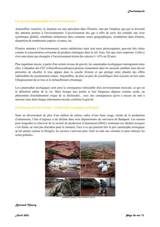 Doctissimo.fr
Avril 2012 Page 56 sur 73
Une pression insoutenable sur l'environnement ?
Aujourd'hui, toutefois, la situation est sans précédent dans l'histoire, tant par l'ampleur que par la diversité
des atteintes portées à l'environnement. L'accroissement des gaz à effet de serre fait craindre une crise
systémique globale, entraînant sécheresses dans certaines zones géographiques, inondations dans d'autres,
disparition de nombreuses espèces vivantes, etc.
D'autres atteintes à l'environnement, moins médiatisées mais tout aussi préoccupantes, peuvent être citées
comme la concentration croissante de produits chimiques dans le sol, l'eau, l'air que nous respirons. Celle-ci
n'est sans doute pas étrangère à l'accroissement récent des cancers (+ 63% en 20 ans).
Plus inquiétant encore, à partir d'un certain niveau de gravité, les catastrophes écologiques interagissent entre
elles. L'abandon des CFC (chlorofluorocarbones) présents notamment dans les aérosols semblait ainsi devoir
permettre de résorber le trou apparu dans la couche d'ozone et qui protège notre planète des effets
indésirables du rayonnement solaire. Aujourd'hui, de plus en plus de scientifiques font ressortir un lien entre
l'élargissement de ce trou et le réchauffement climatique.
Les catastrophes écologiques sont ainsi la conséquence inéluctable d'un environnement mouvant, ce qui est
la définition même de la vie. Mais lorsque leur portée et leur fréquence dépasse certains seuils, un
phénomène d'enchaînement risque de se déclencher... avec des conséquences qu'on a encore du mal à
mesurer mais dont chaque information récente confirme la gravité.
Ecoulements de boue toxique : Catastrophe écologique en Hongrie
Suite au déversement de plus d’un million de mètres cubes d’une boue rouge, résidu de la production
d’aluminium, l’état d’urgence a été déclaré dans trois départements du sud-ouest de Budapest. Les raisons
pour lesquelles le réservoir de la société de production d’aluminium (MAL) contenant ces déchets toxiques
s’est fendu, ne sont pas élucidées pour le moment. Face à ce qui pourrait être la pire catastrophe écologique
qu’ait jamais connue la Hongrie, les secours s’activent pour venir en aide aux sinistrés et pour nettoyer les
zones polluées.
Bertrand Mauvy
 