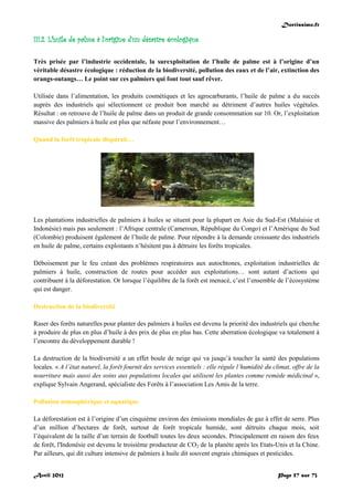 Doctissimo.fr
Avril 2012 Page 57 sur 73
III.2. L’huile de palme à l’origine d’un désastre écologique
Très prisée par l’industrie occidentale, la surexploitation de l’huile de palme est à l’origine d’un
véritable désastre écologique : réduction de la biodiversité, pollution des eaux et de l’air, extinction des
orangs-outangs… Le point sur ces palmiers qui font tout sauf rêver.
Utilisée dans l’alimentation, les produits cosmétiques et les agrocarburants, l’huile de palme a du succès
auprès des industriels qui sélectionnent ce produit bon marché au détriment d’autres huiles végétales.
Résultat : on retrouve de l’huile de palme dans un produit de grande consommation sur 10. Or, l’exploitation
massive des palmiers à huile est plus que néfaste pour l’environnement…
Quand la forêt tropicale disparait…
Les plantations industrielles de palmiers à huiles se situent pour la plupart en Asie du Sud-Est (Malaisie et
Indonésie) mais pas seulement : l’Afrique centrale (Cameroun, République du Congo) et l’Amérique du Sud
(Colombie) produisent également de l’huile de palme. Pour répondre à la demande croissante des industriels
en huile de palme, certains exploitants n’hésitent pas à détruire les forêts tropicales.
Déboisement par le feu créant des problèmes respiratoires aux autochtones, exploitation industrielles de
palmiers à huile, construction de routes pour accéder aux exploitations… sont autant d’actions qui
contribuent à la déforestation. Or lorsque l’équilibre de la forêt est menacé, c’est l’ensemble de l’écosystème
qui est danger.
Destruction de la biodiversité
Raser des forêts naturelles pour planter des palmiers à huiles est devenu la priorité des industriels qui cherche
à produire de plus en plus d’huile à des prix de plus en plus bas. Cette aberration écologique va totalement à
l’encontre du développement durable !
La destruction de la biodiversité a un effet boule de neige qui va jusqu’à toucher la santé des populations
locales. « A l’état naturel, la forêt fournit des services essentiels : elle régule l’humidité du climat, offre de la
nourriture mais aussi des soins aux populations locales qui utilisent les plantes comme remède médicinal »,
explique Sylvain Angerand, spécialiste des Forêts à l’association Les Amis de la terre.
Pollution atmosphérique et aquatique
La déforestation est à l’origine d’un cinquième environ des émissions mondiales de gaz à effet de serre. Plus
d’un million d’hectares de forêt, surtout de forêt tropicale humide, sont détruits chaque mois, soit
l’équivalent de la taille d’un terrain de football toutes les deux secondes. Principalement en raison des feux
de forêt, l'Indonésie est devenu le troisième producteur de CO2 de la planète après les Etats-Unis et la Chine.
Par ailleurs, qui dit culture intensive de palmiers à huile dit souvent engrais chimiques et pesticides.
 