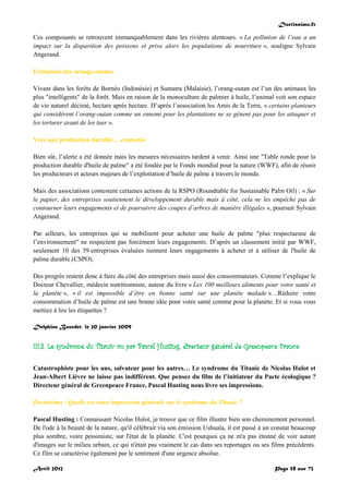Doctissimo.fr
Avril 2012 Page 58 sur 73
Ces composants se retrouvent immanquablement dans les rivières alentours. « La pollution de l’eau a un
impact sur la disparition des poissons et prive alors les populations de nourriture », souligne Sylvain
Angerand.
Extinction des orangs-outans
Vivant dans les forêts de Bornéo (Indonésie) et Sumatra (Malaisie), l’orang-outan est l’un des animaux les
plus "intelligents" de la forêt. Mais en raison de la monoculture de palmier à huile, l’animal voit son espace
de vie naturel décimé, hectare après hectare. D’après l’association les Amis de la Terre, « certains planteurs
qui considèrent l’orang-outan comme un ennemi pour les plantations ne se gênent pas pour les attaquer et
les torturer avant de les tuer ».
Vers une production durable… contestée
Bien sûr, l’alerte a été donnée mais les mesures nécessaires tardent à venir. Ainsi une "Table ronde pour la
production durable d'huile de palme" a été fondée par le Fonds mondial pour la nature (WWF), afin de réunir
les producteurs et acteurs majeurs de l’exploitation d’huile de palme à travers le monde.
Mais des associations contestent certaines actions de la RSPO (Roundtable for Sustainable Palm Oil) : « Sur
le papier, des entreprises soutiennent le développement durable mais à côté, cela ne les empêche pas de
contourner leurs engagements et de poursuivre des coupes d’arbres de manière illégales », poursuit Sylvain
Angerand.
Par ailleurs, les entreprises qui se mobilisent pour acheter une huile de palme "plus respectueuse de
l’environnement" ne respectent pas forcément leurs engagements. D’après un classement initié par WWF,
seulement 10 des 59 entreprises évaluées tiennent leurs engagements à acheter et à utiliser de l'huile de
palme durable (CSPO).
Des progrès restent donc à faire du côté des entreprises mais aussi des consommateurs. Comme l’explique le
Docteur Chevallier, médecin nutritionniste, auteur du livre « Les 100 meilleurs aliments pour votre santé et
la planète », « il est impossible d’être en bonne santé sur une planète malade »…Réduire votre
consommation d’huile de palme est une bonne idée pour votre santé comme pour la planète. Et si vous vous
mettiez à lire les étiquettes ?
Delphine Bourdet, le 20 janvier 2009
III.3. Le syndrome du Titanic vu par Pascal Husting, directeur général de Greenpeace France
Catastrophiste pour les uns, salvateur pour les autres… Le syndrome du Titanic de Nicolas Hulot et
Jean-Albert Lièvre ne laisse pas indifférent. Que pensez du film de l’initiateur du Pacte écologique ?
Directeur général de Greenpeace France, Pascal Husting nous livre ses impressions.
Doctissimo : Quelle est votre impression générale sur le syndrome du Titanic ?
Pascal Husting : Connaissant Nicolas Hulot, je trouve que ce film illustre bien son cheminement personnel.
De l'ode à la beauté de la nature, qu'il célébrait via son émission Ushuaïa, il est passé à un constat beaucoup
plus sombre, voire pessimiste, sur l'état de la planète. C'est pourquoi ça ne m'a pas étonné de voir autant
d'images sur le milieu urbain, ce qui n'était pas vraiment le cas dans ses reportages ou ses films précédents.
Ce film se caractérise également par le sentiment d'une urgence absolue.
 