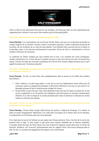 Doctissimo.fr
Avril 2012 Page 59 sur 73
Enfin, le film est très intéressant d'un point de vue artistique. J'ai beaucoup aimé son côté expérimental qui
s'apparente plus volontiers à une œuvre d'art moderne qu'à un film grand public.
Doctissimo : Quels est selon vous le principal message de ce film ?
Pascal Husting : Les commentaires, de et écrits par Nicolas Hulot, sont axés sur la nécessité de prendre en
compte l'urgence de la situation. Comme il parle à la première personne, il parle évidemment beaucoup de
lui-même, de son évolution, de sa vision de notre planète. Il est d'ailleurs bien conscient d'avoir la chance et
le privilège, grâce à son parcours professionnel et personnel, d'avoir pu faire ce cheminement et d'avoir
accéder à cette prise de conscience.
Le syndrome du Titanic souligne que nous sommes dos au mur, à un carrefour des crises écologiques,
sociales, alimentaires, etc. Il nous dit que la situation est grave et que nous devons tous agir à la hauteur des
enjeux. L'heure n'est plus aux retouches cosmétiques de-ci de-là, nous sommes obligés de passer par ce qu'il
appelle lui-même une "révolution culturelle".
Doctissimo : Diamétralement opposé dans le ton à Home, la tonalité sombre de ce film facilite-t-elle selon
vous la prise de conscience ?
Pascal Husting : En fait, ces deux films sont complémentaires dans la mesure où ils ciblent deux publics
bien distincts :
1. Home s'adresse à un plus large public, à ceux qui en sont aux balbutiements d'une réelle prise de
conscience quant au changement climatique. Il parle plus facilement à ceux qui en sont encore à se
demander pourquoi il faut se mobiliser pour changer les choses ;
2. Nicolas Hulot va plus loin que Yann Artus-Bertrand et plus loin que lui-même n'a jamais été. Il met
en jeu sa popularité, et ce, de manière très intelligente, pour faire passer un message volontairement
alarmiste. Il se met en marge de la société justement pour mieux la dénoncer en dressant un constat
sombre sur l'état de notre planète.
Doctissimo : Pensez-vous que ce film place l'écologie dans une vision politique plus que dans une vision
strictement "écolo-écologique" ?
Pascal Husting : Nicolas Hulot change effectivement de position à l'égard de l'écologie. Il a franchi un
palier en termes d'engagement. Maintenant, il ne centre plus son propos sur la Nature mais sur les hommes,
et en particulier sur les hommes dans leur environnement.
Il ne s'agit plus de sauver les baleines ou une espèce rare d'oiseau péruvien. Non, c'est bien de la survie des
hommes dont il s'agit. Il nous montre à quel point nous sommes obnubilés par la richesse matérielle.
L'exemple même des pays du Nord montre que cette richesse-là n'apporte aucune plus-value en termes de
bien-être. D'ailleurs, son "nouveau" positionnement dans les rapports Nord- Sud ressort beaucoup dans le
film. En fait, il a recentré son engagement d'écologiste sur le volet humain.
 