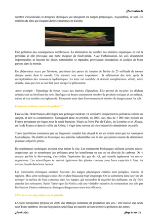 Doctissimo.fr
Avril 2012 Page 6 sur 73
nombre d'insecticides et d'engrais chimiques qui atteignent les nappes phréatiques. Aujourd'hui, ce sont 3,5
millions de sites qui risquent d'être contaminés en Europe.
Une pollution aux conséquences nombreuses. La diminution du nombre des matières organiques en est la
première et elle provoque une perte inégalée de biodiversité. Avec l'urbanisation, les sols deviennent
imperméables et laissent les pluies torrentielles se répandre, provoquant inondations et coulées de boue
partout dans le monde.
Un phénomène accru par l'érosion, entraînant des pertes de terrains de l'ordre de 25 milliards de tonnes
chaque année dans le monde. Une menace tout aussi importante : la salinisation des sols, après la
surexploitation des ressources hydrauliques. La terre est asséchée et devient complètement stérile, voire
déserte, sans que rien ne soit fait pour enrayer le phénomène.
Autre exemple : l'épandage de boues issues des stations d'épuration. Elle permet de recycler les déchets
urbains tout en fertilisant les sols. Sauf que ces boues contiennent nombre de produits toxiques et de métaux,
même si leur nombre est réglementé. Parsemant ainsi dans l'environnement nombre de dangers pour les sols.
Comment nettoyer une terre polluée ?
Face à cela, l'Etat français développe une politique modeste. Et considère uniquement la pollution comme un
danger, et non la contamination. S'attaquant donc en priorité, en 2005, aux plus de 3 000 sites pollués en
France présentant un risque pour la santé humaine. Situés au Nord Pas-de-Calais, en Lorraine et en Alsace,
en Ile de France et dans la vallée du Rhône, il s'agit donc surtout de sites industriels abandonnés ou actifs.
Toute dépollution commence par un diagnostic complet lors duquel le sol est étudié ainsi que les ressources
hydrauliques. On établit un historique des activités industrielles sur le site qui permet ensuite de déterminer
plusieurs objectifs précis.
De nombreuses techniques existent pour traiter le site. Les traitements biologiques utilisent certains micro-
organismes qui se nourrissent des polluants pour les transformer en eau ou en dioxyde de carbone. On y
associe parfois le bio-venting, c'est-à-dire l'aspiration des gaz du sol, qui stimule également les micro-
organismes. Les scientifiques se servent également des plantes connues pour leurs capacités à fixer les
métaux lourds dans leurs racines.
Les traitements chimiques existent. Souvent, des nappes phréatiques entières sont pompées, traitées et
rejetées. Mais cette technique coûte cher et dure beaucoup trop longtemps. On se contentera donc souvent de
nettoyer la surface de l'eau contenue dans les nappes, qui rassemble la majorité des polluants, ou d'y faire
circuler des nettoyants. Seule l'Amérique du Nord a créé une véritable industrie de restauration des sols par
l'utilisation d'autres substances chimiques dangereuses mais très efficaces.
15% de terres dégradées sur la planète
L'Union européenne propose en 2006 une stratégie commune de protection des sols : elle réalise que seuls
neuf Etats membres ont une législation spécifique en matière de lutte contre la pollution des terres.
 