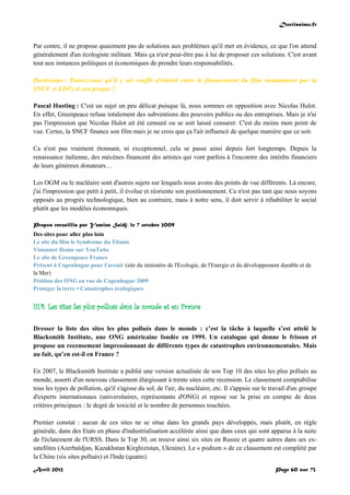 Doctissimo.fr
Avril 2012 Page 60 sur 73
Par contre, il ne propose quasiment pas de solutions aux problèmes qu'il met en évidence, ce que l'on attend
généralement d'un écologiste militant. Mais ça n'est peut-être pas à lui de proposer ces solutions. C'est avant
tout aux instances politiques et économiques de prendre leurs responsabilités.
Doctissimo : Pensez-vous qu'il y ait conflit d'intérêt entre le financement du film (notamment par la
SNCF et EDF) et son propos ?
Pascal Husting : C'est un sujet un peu délicat puisque là, nous sommes en opposition avec Nicolas Hulot.
En effet, Greenpeace refuse totalement des subventions des pouvoirs publics ou des entreprises. Mais je n'ai
pas l'impression que Nicolas Hulot ait été censuré ou se soit laissé censurer. C'est du moins mon point de
vue. Certes, la SNCF finance son film mais je ne crois que ça l'ait influencé de quelque manière que ce soit.
Ca n'est pas vraiment étonnant, ni exceptionnel, cela se passe ainsi depuis fort longtemps. Depuis la
renaissance italienne, des mécènes financent des artistes qui vont parfois à l'encontre des intérêts financiers
de leurs généreux donateurs…
Les OGM ou le nucléaire sont d'autres sujets sur lesquels nous avons des points de vue différents. Là encore,
j'ai l'impression que petit à petit, il évolue et réoriente son positionnement. Ca n'est pas tant que nous soyons
opposés au progrès technologique, bien au contraire, mais à notre sens, il doit servir à réhabiliter le social
plutôt que les modèles économiques.
Propos recueillis par Yamina Saïdj, le 7 octobre 2009
Des sites pour aller plus loin
Le site du film le Syndrome du Titanic
Visionner Home sur YouTube
Le site de Greenpeace France
Présent à Copenhague pour l'avenir (site du ministère de l'Ecologie, de l'Energie et du développement durable et de
la Mer)
Pétition des ONG en vue de Copenhague 2009
Protéger la terre • Catastrophes écologiques
III.4. Les sites les plus pollués dans le monde et en France
Dresser la liste des sites les plus pollués dans le monde : c’est la tâche à laquelle s’est attelé le
Blacksmith Institute, une ONG américaine fondée en 1999. Un catalogue qui donne le frisson et
propose un recensement impressionnant de différents types de catastrophes environnementales. Mais
au fait, qu’en est-il en France ?
En 2007, le Blacksmith Institute a publié une version actualisée de son Top 10 des sites les plus pollués au
monde, assorti d'un nouveau classement élargissant à trente sites cette recension. Le classement comptabilise
tous les types de pollution, qu'il s'agisse du sol, de l'air, du nucléaire, etc. Il s'appuie sur le travail d'un groupe
d'experts internationaux (universitaires, représentants d'ONG) et repose sur la prise en compte de deux
critères principaux : le degré de toxicité et le nombre de personnes touchées.
Premier constat : aucun de ces sites ne se situe dans les grands pays développés, mais plutôt, en règle
générale, dans des Etats en phase d'industrialisation accélérée ainsi que dans ceux qui sont apparus à la suite
de l'éclatement de l'URSS. Dans le Top 30, on trouve ainsi six sites en Russie et quatre autres dans ses ex-
satellites (Azerbaïdjan, Kazakhstan Kirghizistan, Ukraine). Le « podium » de ce classement est complété par
la Chine (six sites pollués) et l'Inde (quatre).
 