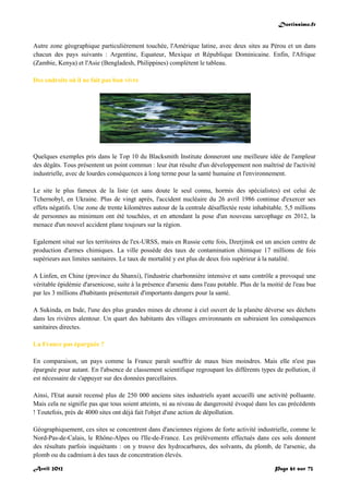 Doctissimo.fr
Avril 2012 Page 61 sur 73
Autre zone géographique particulièrement touchée, l'Amérique latine, avec deux sites au Pérou et un dans
chacun des pays suivants : Argentine, Equateur, Mexique et République Dominicaine. Enfin, l'Afrique
(Zambie, Kenya) et l'Asie (Bengladesh, Philippines) complètent le tableau.
Des endroits où il ne fait pas bon vivre
Quelques exemples pris dans le Top 10 du Blacksmith Institute donneront une meilleure idée de l'ampleur
des dégâts. Tous présentent un point commun : leur état résulte d'un développement non maîtrisé de l'activité
industrielle, avec de lourdes conséquences à long terme pour la santé humaine et l'environnement.
Le site le plus fameux de la liste (et sans doute le seul connu, hormis des spécialistes) est celui de
Tchernobyl, en Ukraine. Plus de vingt après, l'accident nucléaire du 26 avril 1986 continue d'exercer ses
effets négatifs. Une zone de trente kilomètres autour de la centrale désaffectée reste inhabitable. 5,5 millions
de personnes au minimum ont été touchées, et en attendant la pose d'un nouveau sarcophage en 2012, la
menace d'un nouvel accident plane toujours sur la région.
Egalement situé sur les territoires de l'ex-URSS, mais en Russie cette fois, Dzerjinsk est un ancien centre de
production d'armes chimiques. La ville possède des taux de contamination chimique 17 millions de fois
supérieurs aux limites sanitaires. Le taux de mortalité y est plus de deux fois supérieur à la natalité.
A Linfen, en Chine (province du Shanxi), l'industrie charbonnière intensive et sans contrôle a provoqué une
véritable épidémie d'arsenicose, suite à la présence d'arsenic dans l'eau potable. Plus de la moitié de l'eau bue
par les 3 millions d'habitants présenterait d'importants dangers pour la santé.
A Sukinda, en Inde, l'une des plus grandes mines de chrome à ciel ouvert de la planète déverse ses déchets
dans les rivières alentour. Un quart des habitants des villages environnants en subiraient les conséquences
sanitaires directes.
La France pas épargnée ?
En comparaison, un pays comme la France paraît souffrir de maux bien moindres. Mais elle n'est pas
épargnée pour autant. En l'absence de classement scientifique regroupant les différents types de pollution, il
est nécessaire de s'appuyer sur des données parcellaires.
Ainsi, l'Etat aurait recensé plus de 250 000 anciens sites industriels ayant accueilli une activité polluante.
Mais cela ne signifie pas que tous soient atteints, ni au niveau de dangerosité évoqué dans les cas précédents
! Toutefois, près de 4000 sites ont déjà fait l'objet d'une action de dépollution.
Géographiquement, ces sites se concentrent dans d'anciennes régions de forte activité industrielle, comme le
Nord-Pas-de-Calais, le Rhône-Alpes ou l'Ile-de-France. Les prélèvements effectués dans ces sols donnent
des résultats parfois inquiétants : on y trouve des hydrocarbures, des solvants, du plomb, de l'arsenic, du
plomb ou du cadmium à des taux de concentration élevés.
 