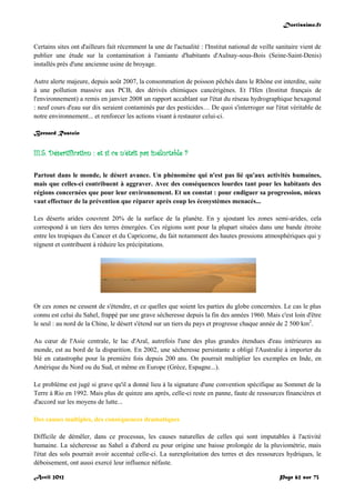Doctissimo.fr
Avril 2012 Page 62 sur 73
Certains sites ont d'ailleurs fait récemment la une de l'actualité : l'Institut national de veille sanitaire vient de
publier une étude sur la contamination à l'amiante d'habitants d'Aulnay-sous-Bois (Seine-Saint-Denis)
installés près d'une ancienne usine de broyage.
Autre alerte majeure, depuis août 2007, la consommation de poisson pêchés dans le Rhône est interdite, suite
à une pollution massive aux PCB, des dérivés chimiques cancérigènes. Et l'Ifen (Institut français de
l'environnement) a remis en janvier 2008 un rapport accablant sur l'état du réseau hydrographique hexagonal
: neuf cours d'eau sur dix seraient contaminés par des pesticides… De quoi s'interroger sur l'état véritable de
notre environnement... et renforcer les actions visant à restaurer celui-ci.
Bernard Rastoin
III.5. Désertification : et si ce n'était pas inéluctable ?
Partout dans le monde, le désert avance. Un phénomène qui n'est pas lié qu'aux activités humaines,
mais que celles-ci contribuent à aggraver. Avec des conséquences lourdes tant pour les habitants des
régions concernées que pour leur environnement. Et un constat : pour endiguer sa progression, mieux
vaut effectuer de la prévention que réparer après coup les écosystèmes menacés...
Les déserts arides couvrent 20% de la surface de la planète. En y ajoutant les zones semi-arides, cela
correspond à un tiers des terres émergées. Ces régions sont pour la plupart situées dans une bande étroite
entre les tropiques du Cancer et du Capricorne, du fait notamment des hautes pressions atmosphériques qui y
règnent et contribuent à réduire les précipitations.
Or ces zones ne cessent de s'étendre, et ce quelles que soient les parties du globe concernées. Le cas le plus
connu est celui du Sahel, frappé par une grave sécheresse depuis la fin des années 1960. Mais c'est loin d'être
le seul : au nord de la Chine, le désert s'étend sur un tiers du pays et progresse chaque année de 2 500 km2
.
Au cœur de l'Asie centrale, le lac d'Aral, autrefois l'une des plus grandes étendues d'eau intérieures au
monde, est au bord de la disparition. En 2002, une sécheresse persistante a obligé l'Australie à importer du
blé en catastrophe pour la première fois depuis 200 ans. On pourrait multiplier les exemples en Inde, en
Amérique du Nord ou du Sud, et même en Europe (Grèce, Espagne...).
Le problème est jugé si grave qu'il a donné lieu à la signature d'une convention spécifique au Sommet de la
Terre à Rio en 1992. Mais plus de quinze ans après, celle-ci reste en panne, faute de ressources financières et
d'accord sur les moyens de lutte...
Des causes multiples, des conséquences dramatiques
Difficile de démêler, dans ce processus, les causes naturelles de celles qui sont imputables à l'activité
humaine. La sécheresse au Sahel a d'abord eu pour origine une baisse prolongée de la pluviométrie, mais
l'état des sols pourrait avoir accentué celle-ci. La surexploitation des terres et des ressources hydriques, le
déboisement, ont aussi exercé leur influence néfaste.
 