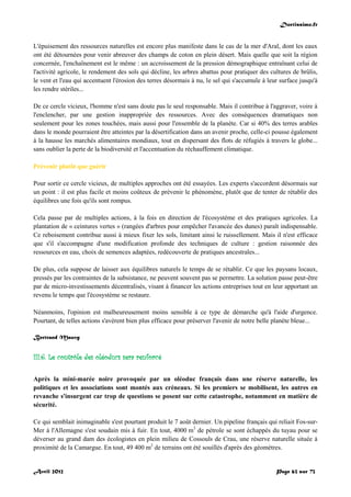 Doctissimo.fr
Avril 2012 Page 63 sur 73
L'épuisement des ressources naturelles est encore plus manifeste dans le cas de la mer d'Aral, dont les eaux
ont été détournées pour venir abreuver des champs de coton en plein désert. Mais quelle que soit la région
concernée, l'enchaînement est le même : un accroissement de la pression démographique entraînant celui de
l'activité agricole, le rendement des sols qui décline, les arbres abattus pour pratiquer des cultures de brûlis,
le vent et l'eau qui accentuent l'érosion des terres désormais à nu, le sel qui s'accumule à leur surface jusqu'à
les rendre stériles...
De ce cercle vicieux, l'homme n'est sans doute pas le seul responsable. Mais il contribue à l'aggraver, voire à
l'enclencher, par une gestion inappropriée des ressources. Avec des conséquences dramatiques non
seulement pour les zones touchées, mais aussi pour l'ensemble de la planète. Car si 40% des terres arables
dans le monde pourraient être atteintes par la désertification dans un avenir proche, celle-ci pousse également
à la hausse les marchés alimentaires mondiaux, tout en dispersant des flots de réfugiés à travers le globe...
sans oublier la perte de la biodiversité et l'accentuation du réchauffement climatique.
Prévenir plutôt que guérir
Pour sortir ce cercle vicieux, de multiples approches ont été essayées. Les experts s'accordent désormais sur
un point : il est plus facile et moins coûteux de prévenir le phénomène, plutôt que de tenter de rétablir des
équilibres une fois qu'ils sont rompus.
Cela passe par de multiples actions, à la fois en direction de l'écosystème et des pratiques agricoles. La
plantation de « ceintures vertes » (rangées d'arbres pour empêcher l'avancée des dunes) paraît indispensable.
Ce reboisement contribue aussi à mieux fixer les sols, limitant ainsi le ruissellement. Mais il n'est efficace
que s'il s'accompagne d'une modification profonde des techniques de culture : gestion raisonnée des
ressources en eau, choix de semences adaptées, redécouverte de pratiques ancestrales...
De plus, cela suppose de laisser aux équilibres naturels le temps de se rétablir. Ce que les paysans locaux,
pressés par les contraintes de la subsistance, ne peuvent souvent pas se permettre. La solution passe peut-être
par de micro-investissements décentralisés, visant à financer les actions entreprises tout en leur apportant un
revenu le temps que l'écosystème se restaure.
Néanmoins, l'opinion est malheureusement moins sensible à ce type de démarche qu'à l'aide d'urgence.
Pourtant, de telles actions s'avèrent bien plus efficace pour préserver l'avenir de notre belle planète bleue...
Bertrand Mauvy
III.6. Le contrôle des oléoducs sera renforcé
Après la mini-marée noire provoquée par un oléoduc français dans une réserve naturelle, les
politiques et les associations sont montés aux créneaux. Si les premiers se mobilisent, les autres en
revanche s'insurgent car trop de questions se posent sur cette catastrophe, notamment en matière de
sécurité.
Ce qui semblait inimaginable s'est pourtant produit le 7 août dernier. Un pipeline français qui reliait Fos-sur-
Mer à l'Allemagne s'est soudain mis à fuir. En tout, 4000 m3
de pétrole se sont échappés du tuyau pour se
déverser au grand dam des écologistes en plein milieu de Cossouls de Crau, une réserve naturelle située à
proximité de la Camargue. En tout, 49 400 m2
de terrains ont été souillés d'après des géomètres.
 