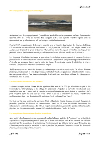 Doctissimo.fr
Avril 2012 Page 64 sur 73
Des conséquences écologiques dramatiques
Après deux jours de pompage intensif, l'ensemble du pétrole libre qui se trouvait en surface a finalement été
récupéré. Mais la Société du Pipeline Sud-Européen (SPSE) qui exploite l'oléoduc déplore dans un
communiqué que le sol soit encore sali par les traces résiduelles de mazout.
Pour le CEEP, co-gestionnaire de la réserve naturelle avec la Chambre d'agriculture des Bouches-du-Rhône,
« la destruction de cet habitat est irréversible. Il s'est façonné en 10 000 ans : c'est un peu comme si on
badigeonnait de pétrole la grotte de Lascaux ! Par ailleurs, parmi les impacts prévisibles, on s'inquiète des
polluants aériens disséminés sur une surface sûrement supérieure à la zone touchée par le pétrole ».
Les étapes de dépollution vont donc se poursuivre. La technique retenue consiste à ramasser les terres
polluées avant de les traiter dans les filières d'élimination. Cette solution n'est pas idéale pour le biotope mais
c'est celle qui comporte d'après eux le moins de risque. Il conviendra ensuite de réhabiliter la réserve
naturelle. Cette dernière étape sera extrêmement longue.
Seul le temps permettra panser les blessures occasionnées par cette micro marée noire. Par ailleurs, la nappe
phréatique, située entre 6 et 12 m de profondeur, fait l'objet d'analyses spécifiques. Elle alimente les réseaux
des communes voisines. Face à cette catastrophe, la sécurité mais aussi la surveillance des oléoducs sont
directement mise en cause.
Une surveillance insuffisante des oléoducs
La France compte environ 50 000 km de pipelines dont plus de 36 000 qui véhiculent du gaz et des
hydrocarbures. Officiellement, la loi oblige les exploitants d'oléoducs à surveiller visuellement leurs
installations tous les 15 jours. Mais le contrôle technique (épaisseur des parois, état de la corrosion,…) n'a
pour obligation d'être fait que tous les 10 ans ! Dans le cas de la catastrophe du 7 août, l'oléoduc était
parfaitement en règle : son dernier contrôle technique n'avait eu lieu qu'il y a 9 ans !
En visite sur la zone sinistrée, la secrétaire d'Etat à l'Ecologie Chantal Jouanno reconnaît l'urgence du
problème, qualifiant la situation de "déraisonnable". Outre le fait d'une surveillance insuffisante, les
infrastructures sont vieillissantes… En effet, la plupart des installations, comme les grandes raffineries ou les
pipelines, ont été construit dans les années 1960 sous la Présidence de Charles de Gaulle.
Les associations dénoncent une situation scandaleuse
Avec un tel bilan, la catastrophe survenue dans le sud de la France qualifiée de "rarissime" par la Société du
Pipeline Sud-Européen (SPSE) pourrait n'être que le début d'une longue série. Cette situation est vivement
dénoncée par les associations de protection de l'environnement, qui à l'instar de la Ligue Roc estime que
« lorsqu'un pipeline traverse un milieu si rare et précieux, on pourrait s'attendre à ce que des dispositifs
d'alarme fonctionnent pour tout incident ».
 