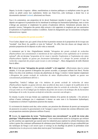Doctissimo.fr
Avril 2012 Page 66 sur 73
Depuis, la révolte s’organise : débats, manifestations et réunions publiques se multiplient contre les gaz de
schiste ou plutôt contre leur exploitation. Initiée aux Etats-Unis, cette technique a donné lieu à un
documentaire alarmant Gasland, sélectionné aux Oscars.
Face à la contestation, une proposition de loi devait finalement interdire le projet. Mercredi 11 mai, les
députés ont approuvé la proposition de loi interdisant la technique de fracturation hydraulique, mais ce texte
n’abroge pas purement et simplement les permis d’exploration délivrés. Initialement présente dans la
première version, l’abrogation des permis déjà octroyés a été supprimée et remplacée par une autorisation
d’exploration et d’exploitation soumise à condition. Autant de changements que les associations écologistes
dénoncent avec vigueur.
Vers une prolongation des permis accordés ?
Yves Cochet, député vert, qui a porté à bout de bras la première mouture de la proposition de loi évoque une
"reculade". José Bové, lui, qualifie ce texte de "trahison". En effet, bien des choses ont changé entre la
première proposition de loi déposée et celle votée ce mercredi.
A commencer par le titre. Originellement intitulée "abrogation des permis exclusifs de recherches
d'hydrocarbures non conventionnels et interdiction de leur exploration et leur exploitation sur le territoire
national", elle est devenue "proposition de loi visant à interdire l'exploration et l'exploitation des mines
d'hydrocarbures liquides ou gazeux par fracturation hydraulique et à abroger les permis exclusifs de
recherches comportant des projets ayant recours à cette technique"... Deux changements de taille illustrent
bien le débat :
 D’abord, le terme "abrogation des permis exclusifs" a été supprimé : effectivement, dans la version
adoptée, il n’est pas question d’abrogation des permis accordés, ce pourquoi militent José Bové, Nicolas
Hulot, Eva Joly et de nombreux riverains des plateformes de forage. L’article 2 initial stipulait simplement
« Abrogation des permis exclusifs de recherches de mines d'hydrocarbures liquides ou gazeux non
conventionnels préalablement délivrés ».
Aujourd’hui, l’article 2 indique que « les titulaires de permis exclusifs de recherches de mines
d'hydrocarbures liquides ou gazeux devront, dans un délai de deux mois à compter de la publication de la
loi, indiquer dans un rapport (…) les techniques employées dans les activités de recherches. Si ce rapport
n'est pas remis ou s'il est indiqué que les titulaires du permis ont recours à la technique dite de fracturation
hydraulique de la roche, les permis exclusifs de recherches concernés sont abrogés ».
En résumé, la porte n’est pas fermée aux exploitants titulaires d’un permis de recherche : s’ils arrivent à
utiliser d’autres techniques (ou à simplement à donner un autre nom à la fracturation hydraulique),
l’exploration et à fortiori l’exploitation pourront être menées.
Ce revirement de situation serait due, selon certains, aux pressions des détenteurs de permis qui menaçaient
de poursuivre en justice le gouvernement et de l’assigner à payer le montant des sommes déboursées suite
aux prospections autorisées (plusieurs millions d’euros).
 Ensuite, la suppression du terme "'hydrocarbures non conventionnel" au profit du terme plus
générique "d'hydrocarbures liquides ou gazeux". Cette transformation alerte les écologistes qui estiment
qu’elle constitue une opportunité que sauront saisir les industriels pour exploiter les schistes bitumineux (des
roches à grains fins contenant suffisamment de substances pour fournir du pétrole et du gaz combustible) par
des techniques de forage à ciel ouvert (open sit mining) ou de chauffage du pétrole en profondeur avant
extraction (true in-situ process), toutes deux nocives pour l’environnement.
 