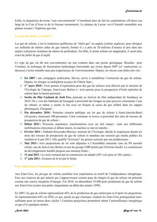 Doctissimo.fr
Avril 2012 Page 67 sur 73
Enfin, la disparition du terme "non conventionnels" n’interdirait plus de fait les exploitations off-shore (au
large de la Cote d’Azur et de la Guyane notamment). Le plateau du Larzac va-t-il bientôt ressembler aux
plaines texanes ? Espérons que non.
Les gaz de schiste, c’est quoi ?
Les gaz de schiste, c’est la traduction québécoise de "shale gas" en anglais (schiste argileux), pour désigner
ces milliards de mètres cubes de gaz naturel, formés il y a près de 20 millions d’années et pris dans des
argiles à plusieurs centaines de mètres de profondeur. En effet, le terme schiste est inapproprié, il serait plus
exact de parler de gaz d’argile.
Ce type de gaz est dit non conventionnel car non contenu dans une poche géologique. Résultat : pour
l’extraire, la technique de fracturation hydraulique horizontale qui existe depuis 2007 (cf. explications ci-
dessous) s’avère rentable mais peu respectueuse de l’environnement. Depuis, les choses sont allées très vite :
 En 2007 : une compagnie américaine, Devon, arrive à rentabiliser l’extraction du gaz de schiste.
Depuis, les forages se multiplient au pays de l’Oncle Sam ;
 1er
mars 2010 : Trois permis d’exploration pour des gaz de schistes sont délivrés par le ministre de
l’Ecologie de l’époque, Jean-Louis Borloo (+ trois permis pour la prospection d’huile (pétrole) de
schiste dans le bassin parisien) ;
 Sortie du film Gasland de Josh Fox, présenté au festival du film indépendant de Sundance en
2010. On y voit des habitants de bourgade à proximité des forages ne plus pouvoir consommer l’eau
du robinet, et même y mettre le feu avec un briquet (à cause du gaz infiltré dans les nappes
phréatiques). Choquant ;
 Fin décembre 2010 : Première réunion publique sur les gaz de schiste à Saint-Jean-du-Bruel
(Aveyron), réunissant 300 personnes. Cette commune se trouve à proximité des sites de travaux de
prospection de gaz de schiste ;
 Début 2011 : Pressions populaires, manifestations avec un réel impact : suite aux différentes
mobilisations citoyennes et débats lancés, la machine se met en marche ;
 Février 2011 : Nathalie Kosciusko-Morizet, ministre de l’Ecologie, décide la suspension durant six
mois des travaux de prospection de gaz de schiste et mandate une mission qui rendra publics les
résultats le 8 juin 2011. Elle qualifie "d’erreurs" les permis octroyés par son prédécesseur ;
 Mai 2011 : trois propositions de loi sont déposées à l’Assemblée nationale (une du PS aussitôt
retirée, une de Jean-Louis Borloo et une du groupe UMP portée par Christian Jacob). La commission
du développement durable propose une mouture finale ;
 11 mai 2011 : Le texte remanié par la commission est adopté (287 voix pour et 186 contre) ;
 1er
juin 2011 : Examen de la loi par le Sénat.
Une solution pour l’indépendance énergétique ?
Aux Etats-Unis, les pro-gaz de schiste justifient leur exploitation au motif de l’indépendance énergétique.
Face aux réserves de gaz naturel qui s’appauvrissent comme peau de chagrin le gaz de schiste est présenté
comme une source inespérée d’énergie. Fin 2010, on dénombrait 35 000 puits produisant du gaz de schiste
aux Etats-Unis (contre une petite cinquantaine au début des années 1990).
En 2007, les gaz de schiste représentaient 42% de la production de gaz américaine et d’après les projections,
ils représenteraient 64% en 2020, ce qui, ajouté au gaz classique, rendrait les Etats-Unis pratiquement auto-
suffisants pour au moins deux siècles ! Certaines projections promettent même l’autosuffisance énergétique
en gaz d’ici quelques années.
 