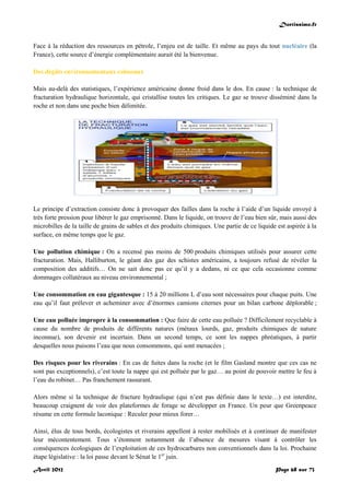 Doctissimo.fr
Avril 2012 Page 68 sur 73
Face à la réduction des ressources en pétrole, l’enjeu est de taille. Et même au pays du tout nucléaire (la
France), cette source d’énergie complémentaire aurait été la bienvenue.
Des dégâts environnementaux colossaux
Mais au-delà des statistiques, l’expérience américaine donne froid dans le dos. En cause : la technique de
fracturation hydraulique horizontale, qui cristallise toutes les critiques. Le gaz se trouve disséminé dans la
roche et non dans une poche bien délimitée.
Le principe d’extraction consiste donc à provoquer des failles dans la roche à l’aide d’un liquide envoyé à
très forte pression pour libérer le gaz emprisonné. Dans le liquide, on trouve de l’eau bien sûr, mais aussi des
microbilles de la taille de grains de sables et des produits chimiques. Une partie de ce liquide est aspirée à la
surface, en même temps que le gaz.
Une pollution chimique : On a recensé pas moins de 500 produits chimiques utilisés pour assurer cette
fracturation. Mais, Halliburton, le géant des gaz des schistes américains, a toujours refusé de révéler la
composition des additifs… On ne sait donc pas ce qu’il y a dedans, ni ce que cela occasionne comme
dommages collatéraux au niveau environnemental ;
Une consommation en eau gigantesque : 15 à 20 millions L d’eau sont nécessaires pour chaque puits. Une
eau qu’il faut prélever et acheminer avec d’énormes camions citernes pour un bilan carbone déplorable ;
Une eau polluée impropre à la consommation : Que faire de cette eau polluée ? Difficilement recyclable à
cause du nombre de produits de différents natures (métaux lourds, gaz, produits chimiques de nature
inconnue), son devenir est incertain. Dans un second temps, ce sont les nappes phréatiques, à partir
desquelles nous puisons l’eau que nous consommons, qui sont menacées ;
Des risques pour les riverains : En cas de fuites dans la roche (et le film Gasland montre que ces cas ne
sont pas exceptionnels), c’est toute la nappe qui est polluée par le gaz… au point de pouvoir mettre le feu à
l’eau du robinet… Pas franchement rassurant.
Alors même si la technique de fracture hydraulique (qui n’est pas définie dans le texte…) est interdite,
beaucoup craignent de voir des plateformes de forage se développer en France. Un peur que Greenpeace
résume en cette formule laconique : Reculer pour mieux forer…
Ainsi, élus de tous bords, écologistes et riverains appellent à rester mobilisés et à continuer de manifester
leur mécontentement. Tous s’étonnent notamment de l’absence de mesures visant à contrôler les
conséquences écologiques de l’exploitation de ces hydrocarbures non conventionnels dans la loi. Prochaine
étape législative : la loi passe devant le Sénat le 1er
juin.
 