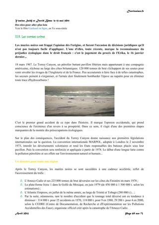 Doctissimo.fr
Avril 2012 Page 69 sur 73
Yamina Saïdj et David Bême, le 12 mai 2011
Des sites pour aller plus loin
Voir le film Gasland en ligne, en Vo sous-titrée
III.8. Les marées noires
Les marées noires ont frappé l'opinion dès l'origine, et furent l'occasion de décisions juridiques qu'il
n'est pas toujours facile d'appliquer. L'une d'elles, toute récente, marque la reconnaissance du
préjudice écologique dans le droit français : c'est le jugement du procès de l'Erika, le 16 janvier
dernier...
18 mars 1967. Le Torrey Canyon, un pétrolier battant pavillon libérien mais appartenant à une compagnie
américaine, s'échoue au large des côtes britanniques. 120 000 tonnes de brut s'échappent de ses soutes pour
venir envahir les rivages de l'Angleterre et de la France. Peu accoutumés à faire face à de telles catastrophes,
les secours peinent à s'organiser, et l'armée doit finalement bombarder l'épave au napalm pour en éliminer
toute trace d'hydrocarbures !
C'est le premier grand accident de ce type dans l'histoire. Il marque l'opinion occidentale, qui prend
conscience de l'existence d'un revers à sa prospérité. Dans ce sens, il s'agit d'une des premières étapes
marquantes de la montée des préoccupations écologiques.
Sur le plan des conséquences, l'accident du Torrey Canyon donne naissance aux premières législations
internationales sur la question. La convention internationale MARPOL, adoptée à Londres le 2 novembre
1973, interdit les déversements volontaires et rend les Etats responsables des bateaux placés sous leur
pavillon. Puis la convention sera renforcée et appliquée à partir de 1978. Le début d'une longue lutte contre
la pollution pétrolière et ses effets sur l'environnement naturel et humain...
Un désastre pour toute une région
Après le Torrey Canyon, les marées noires se sont succédées à une cadence accélérée, reflet de
l'accroissement du trafic :
 L'Amoco Cadiz et ses 223 000 tonnes de brut déversées sur les côtes du Finistère en mars 1978 ;
 La plate-forme Ixtoc 1 dans le Golfe du Mexique, en juin 1979 (de 450 000 à 1 500 000 t. selon les
estimations) ;
 L'Atlantic Empress, en juillet de la même année, au large de Trinité et Tobago (280 000 t.)... ;
 Par la suite, néanmoins, tant le nombre d'accident que le tonnage total déversé ont eu tendance à
diminuer : 314 000 t. pour 25 accidents en 1970, 118 000 t. pour 9 en 1980, 29 200 t. pour 4 en 2000,
selon le CEDRE (Centre de Documentation, de Recherche et d'Expérimentation sur les Pollutions
Accidentelles des Eaux), organisme officiel créé après la catastrophe de l'Amoco Cadiz.
 