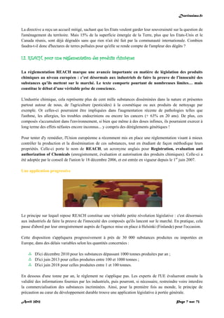 Doctissimo.fr
Avril 2012 Page 7 sur 73
La directive a reçu un accueil mitigé, sachant que les Etats veulent garder leur souveraineté sur la question de
l'aménagement du territoire. Mais 15% de la superficie émergée de la Terre, plus que les Etats-Unis et le
Canada réunis, sont déjà dégradés sans que rien n'ait été fait par la communauté internationale. Combien
faudra-t-il donc d'hectares de terres polluées pour qu'elle se rende compte de l'ampleur des dégâts ?
I.2. REACH, pour une réglementation des produits chimiques
La réglementation REACH marque une avancée importante en matière de législation des produits
chimiques au niveau européen : c’est désormais aux industriels de faire la preuve de l’innocuité des
substances qu’ils mettent sur le marché. Le texte comporte pourtant de nombreuses limites… mais
constitue le début d’une véritable prise de conscience.
L'industrie chimique, cela représente plus de cent mille substances disséminées dans la nature et présentes
partout autour de nous, de l'agriculture (pesticides) à la cosmétique ou aux produits de nettoyage par
exemple. Or celles-ci pourraient être impliquées dans l'augmentation récente de pathologies telles que
l'asthme, les allergies, les troubles endocriniens ou encore les cancers (+ 63% en 20 ans). De plus, ces
composés s'accumulent dans l'environnement, si bien que même à des doses infimes, ils pourraient exercer à
long terme des effets néfastes encore inconnus... y compris des dérèglements génétiques !
Pour tenter d'y remédier, l'Union européenne a récemment mis en place une réglementation visant à mieux
contrôler la production et la dissémination de ces substances, tout en étudiant de façon méthodique leurs
propriétés. Celle-ci porte le nom de REACH, un acronyme anglais pour Registration, evaluation and
authorization of Chemicals (enregistrement, évaluation et autorisation des produits chimiques). Celle-ci a
été adoptée par le conseil de l'union le 18 décembre 2006, et est entrée en vigueur depuis le 1er
juin 2007.
Une application progressive
Le principe sur lequel repose REACH constitue une véritable petite révolution législative : c'est désormais
aux industriels de faire la preuve de l'innocuité des composés qu'ils lancent sur le marché. En pratique, cela
passe d'abord par leur enregistrement auprès de l'agence mise en place à Helsinki (Finlande) pour l'occasion.
Cette disposition s'appliquera progressivement à près de 30 000 substances produites ou importées en
Europe, dans des délais variables selon les quantités concernées :
 D'ici décembre 2010 pour les substances dépassant 1000 tonnes produites par an ;
 D'ici juin 2013 pour celles produites entre 100 et 1000 tonnes ;
 D'ici juin 2018 pour celles produites entre 1 et 100 tonnes.
En dessous d'une tonne par an, le règlement ne s'applique pas. Les experts de l'UE évalueront ensuite la
validité des informations fournies par les industriels, puis pourront, si nécessaire, restreindre voire interdire
la commercialisation des substances incriminées. Ainsi, pour la première fois au monde, le principe de
précaution au cœur du développement durable trouve une application législative à portée générale.
 