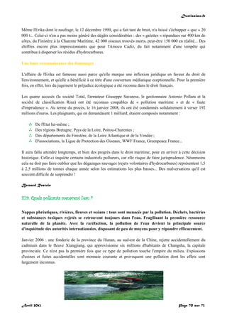 Doctissimo.fr
Avril 2012 Page 70 sur 73
Même l'Erika dont le naufrage, le 12 décembre 1999, qui a fait tant de bruit, n'a laissé s'échapper « que » 20
000 t... Celui-ci n'en a pas moins généré des dégâts considérables : des « galettes » répandues sur 400 km de
côtes, du Finistère à la Charente Maritime, 42 000 oiseaux trouvés morts, peut-être 150 000 en réalité... Des
chiffres encore plus impressionnants que pour l'Amoco Cadiz, du fait notamment d'une tempête qui
contribua à disperser les résidus d'hydrocarbures.
Une lente reconnaissance des dommages
L'affaire de l'Erika est fameuse aussi parce qu'elle marque une inflexion juridique en faveur du droit de
l'environnement, et qu'elle a bénéficié à ce titre d'une couverture médiatique eceptionnelle. Pour la première
fois, en effet, lors du jugement le préjudice écologique a été reconnu dans le droit français.
Les quatre accusés (la société Total, l'armateur Giuseppe Savarese, le gestionnaire Antonio Pollara et la
société de classification Rina) ont été reconnus coupables de « pollution maritime » et de « faute
d'imprudence ». Au terme du procès, le 16 janvier 2008, ils ont été condamnés solidairement à verser 192
millions d'euros. Les plaignants, qui en demandaient 1 milliard, étaient composés notamment :
 De l'Etat lui-même ;
 Des régions Bretagne, Pays de la Loire, Poitou-Charentes ;
 Des départements du Finistère, de la Loire Atlantique et de la Vendée ;
 D'associations, la Ligue de Protection des Oiseaux, WWF France, Greenpeace France...
Il aura fallu attendre longtemps, et bien des progrès dans le droit maritime, pour en arriver à cette décision
historique. Celle-ci inquiète certains industriels pollueurs, car elle risque de faire jurisprudence. Néanmoins
cela ne doit pas faire oublier que les dégazages sauvages (rejets volontaires d'hydrocarbures) représentent 1,5
à 2,5 millions de tonnes chaque année selon les estimations les plus basses... Des malversations qu'il est
souvent difficile de surprendre !
Bernard Rastoin
III.9. Quels polluants menacent l'eau ?
Nappes phréatiques, rivières, fleuves et océans : tous sont menacés par la pollution. Déchets, bactéries
et substances toxiques rejetés se retrouvent toujours dans l'eau. Fragilisant la première ressource
naturelle de la planète. Avec la raréfaction, la pollution de l'eau devient la principale source
d'inquiétude des autorités internationales, disposant de peu de moyens pour y répondre efficacement.
Janvier 2006 : une fonderie de la province du Hunan, au sud-est de la Chine, rejette accidentellement du
cadmium dans le fleuve Xiangjiang, qui approvisionne six millions d'habitants de Changsha, la capitale
provinciale. Ce n'est pas la première fois que ce type de pollution touche l'empire du milieu. Explosions
d'usines et fuites accidentelles sont monnaie courante et provoquent une pollution dont les effets sont
largement inconnus.
 