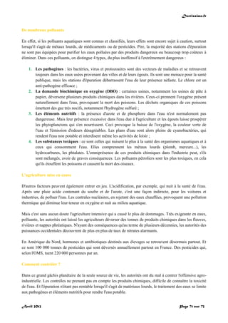 Doctissimo.fr
Avril 2012 Page 71 sur 73
De nombreux polluants
En effet, si les polluants aquatiques sont connus et classifiés, leurs effets sont encore sujet à caution, surtout
lorsqu'il s'agit de métaux lourds, de médicaments ou de pesticides. Pire, la majorité des stations d'épuration
ne sont pas équipées pour purifier les eaux polluées par des produits dangereux ou beaucoup trop coûteux à
éliminer. Dans ces polluants, on distingue 4 types, du plus inoffensif à l'extrêmement dangereux :
1. Les pathogènes : les bactéries, virus et protozoaires sont des vecteurs de maladies et se retrouvent
toujours dans les eaux usées provenant des villes et de leurs égouts. Ils sont une menace pour la santé
publique, mais les stations d'épuration débarrassent l'eau de leur présence néfaste. Le chlore est un
anti-pathogène efficace ;
2. La demande biochimique en oxygène (DBO) : certaines usines, notamment les usines de pâte à
papier, déversene plusieurs produits chimiques dans les rivières. Ceux-ci prennent l'oxygène présent
naturellement dans l'eau, provoquant la mort des poissons. Les déchets organiques de ces poissons
émettent des gaz très nocifs, notamment l'hydrogène sulfuré ;
3. Les éléments nutritifs : la présence d'azote et de phosphore dans l'eau n'est normalement pas
dangereuse. Mais leur présence excessive dans l'eau due à l'agriculture et les égouts laisse prospérer
les phytoplanctons qui s'en nourrissent. Ceci provoque la baisse de l'oxygène, la couleur verte de
l'eau et l'émission d'odeurs désagréables. Les plans d'eau sont alors pleins de cyanobactéries, qui
rendent l'eau non potable et interdisent même les activités de loisir ;
4. Les substances toxiques : ce sont celles qui nuisent le plus à la santé des organismes aquatiques et à
ceux qui consomment l'eau. Elles comprennent les métaux lourds (plomb, mercure...), les
hydrocarbures, les phtalates. L'omniprésence de ces produits chimiques dans l'industrie peut, s'ils
sont mélangés, avoir de graves conséquences. Les polluants pétroliers sont les plus toxiques, en cela
qu'ils étouffent les poissons et causent la mort des oiseaux.
L'agriculture mise en cause
D'autres facteurs peuvent également entrer en jeu. L'acidification, par exemple, qui nuit à la santé de l'eau.
Après une pluie acide contenant du soufre et de l'azote, c'est une façon indirecte, pour les voitures et
industries, de polluer l'eau. Les centrales nucléaires, en rejetant des eaux chauffées, provoquent une pollution
thermique qui diminue leur teneur en oxygène et nuit au milieu aquatique.
Mais c'est sans aucun doute l'agriculture intensive qui a causé le plus de dommages. Très exigeante en eaux,
polluante, les autorités ont laissé les agriculteurs déverser des tonnes de produits chimiques dans les fleuves,
rivières et nappes phréatiques. N'ayant des conséquences qu'au terme de plusieurs décennies, les autorités des
puissances occidentales découvrent de plus en plus de taux de nitrates alarmants.
En Amérique du Nord, hormones et antibiotiques destinés aux élevages se retrouvent désormais partout. Et
ce sont 100 000 tonnes de pesticides qui sont déversés annuellement partout en France. Des pesticides qui,
selon l'OMS, tuent 220 000 personnes par an.
Comment contrôler ?
Dans ce grand gâchis planétaire de la seule source de vie, les autorités ont du mal à contrer l'offensive agro-
industrielle. Les contrôles ne prenant pas en compte les produits chimiques, difficile de connaître la toxicité
de l'eau. Et l'épuration n'étant pas rentable lorsqu'il s'agit de matériaux lourds, le traitement des eaux se limite
aux pathogènes et éléments nutritifs pour rendre l'eau potable.
 