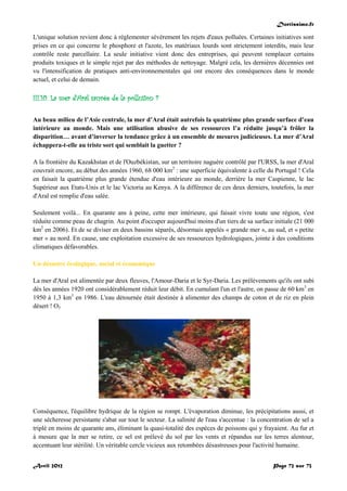 Doctissimo.fr
Avril 2012 Page 72 sur 73
L'unique solution revient donc à réglementer sévèrement les rejets d'eaux polluées. Certaines initiatives sont
prises en ce qui concerne le phosphore et l'azote, les matériaux lourds sont strictement interdits, mais leur
contrôle reste parcellaire. La seule initiative vient donc des entreprises, qui peuvent remplacer certains
produits toxiques et le simple rejet par des méthodes de nettoyage. Malgré cela, les dernières décennies ont
vu l'intensification de pratiques anti-environnementales qui ont encore des conséquences dans le monde
actuel, et celui de demain.
III.10. La mer d'Aral sauvée de la pollution ?
Au beau milieu de l’Asie centrale, la mer d’Aral était autrefois la quatrième plus grande surface d’eau
intérieure au monde. Mais une utilisation abusive de ses ressources l’a réduite jusqu’à frôler la
disparition… avant d’inverser la tendance grâce à un ensemble de mesures judicieuses. La mer d’Aral
échappera-t-elle au triste sort qui semblait la guetter ?
A la frontière du Kazakhstan et de l'Ouzbékistan, sur un territoire naguère contrôlé par l'URSS, la mer d'Aral
couvrait encore, au début des années 1960, 68 000 km2
: une superficie équivalente à celle du Portugal ! Cela
en faisait la quatrième plus grande étendue d'eau intérieure au monde, derrière la mer Caspienne, le lac
Supérieur aux Etats-Unis et le lac Victoria au Kenya. A la différence de ces deux derniers, toutefois, la mer
d'Aral est remplie d'eau salée.
Seulement voilà... En quarante ans à peine, cette mer intérieure, qui faisait vivre toute une région, s'est
réduite comme peau de chagrin. Au point d'occuper aujourd'hui moins d'un tiers de sa surface initiale (21 000
km2
en 2006). Et de se diviser en deux bassins séparés, désormais appelés « grande mer », au sud, et « petite
mer » au nord. En cause, une exploitation excessive de ses ressources hydrologiques, jointe à des conditions
climatiques défavorables.
Un désastre écologique, social et économique
La mer d'Aral est alimentée par deux fleuves, l'Amour-Daria et le Syr-Daria. Les prélèvements qu'ils ont subi
dès les années 1920 ont considérablement réduit leur débit. En cumulant l'un et l'autre, on passe de 60 km3
en
1950 à 1,3 km3
en 1986. L'eau détournée était destinée à alimenter des champs de coton et de riz en plein
désert ! O3
Conséquence, l'équilibre hydrique de la région se rompt. L'évaporation diminue, les précipitations aussi, et
une sécheresse persistante s'abat sur tout le secteur. La salinité de l'eau s'accentue : la concentration de sel a
triplé en moins de quarante ans, éliminant la quasi-totalité des espèces de poissons qui y frayaient. Au fur et
à mesure que la mer se retire, ce sel est prélevé du sol par les vents et répandus sur les terres alentour,
accentuant leur stérilité. Un véritable cercle vicieux aux retombées désastreuses pour l'activité humaine.
 