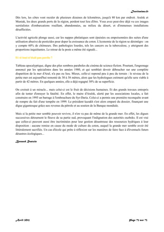 Doctissimo.fr
Avril 2012 Page 73 sur 73
Dès lors, les côtes vont reculer de plusieurs dizaines de kilomètres, jusqu'à 80 km par endroit. Aralsk et
Muniak, les deux grands ports de la région, perdent tout lieu d'être. Vous avez peut-être déjà vu ces images
surréalistes d'embarcations rouillant, abandonnées, au milieu du désert, et d'immenses installations
désaffectées.
L'activité agricole plonge aussi, car les nappes phréatiques sont épuisées ou empoisonnées des suites d'une
utilisation abusive de pesticides pour doper la croissance du coton. L'économie de la région se désintègre : on
y compte 60% de chômeurs. Des pathologies lourdes, tels les cancers ou la tuberculose, y atteignent des
proportions inquiétantes. Le retour de la peste a même été signalé...
Et si tout n'était pas perdu ?
Tableau apocalyptique, digne des plus sombres paraboles du cinéma de science-fiction. Pourtant, l'engrenage
annoncé par les spécialistes dans les années 1980, et qui semblait devoir déboucher sur une complète
disparition de la mer d'Aral, n'a pas eu lieu. Mieux, celle-ci reprend peu à peu du terrain : le niveau de la
petite mer est aujourd'hui remonté de 30 à 38 mètres, alors que les hydrologues estiment qu'elle sera viable à
partir de 42 mètres. En quelques années, elle a déjà regagné 30% de sa superficie.
On croirait à un miracle... mais celui-ci est le fruit de décisions humaines. Et des grands travaux entrepris
afin de tenter d'enrayer la fatalité. En effet, le maire d'Aralsk, alerté par les associations locales, a fait
construire en 1995 un barrage à l'embouchure du Syr-Daria. Celui-ci a permis une première reconquête avant
de rompre du fait d'une tempête en 1999. Le président kazakh s'est alors emparé du dossier, finançant une
digue gigantesque grâce aux revenus du pétrole et au soutien de la Banque mondiale.
Mais si la petite mer semble pouvoir revivre, il n'en va pas de même de la grande mer. En effet, les digues
successives détournent le fleuve de sa partie sud, provoquant l'indignation des autorités ouzbeks. Il est vrai
que celles-ci peuvent aussi être incriminées pour leur gestion désastreuse des ressources hydriques à leur
disposition : aucune remise en cause du mode de culture du coton, auquel la grande mer semble avoir été
littéralement sacrifiée. Un cas d'école qui prête à réflexion sur les manières de faire face à d'éventuels futurs
désastres écologiques...
Bernard Rastoin
 