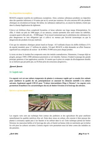 Doctissimo.fr
Avril 2012 Page 8 sur 73
Des dispositions incomplètes
REACH comporte toutefois de nombreuses exemptions. Ainsi, certaines substances produites ou importées
dans des quantités inférieures à 10 tonnes par an n'y seront pas soumises. Or cela concerne 60% des produits
chimiques en circulation en Europe. De même, les substances radioactives, ou encore les déchets, n'entre pas
dans le champ d'application du règlement.
Celui-ci est d'ailleurs d'une complexité byzantine, et laisse subsister une large marge d'interprétation. En
effet, il s'étale sur près de 1000 pages, et ses annexes, censées permettre d'en saisir toutes les subtilités,
occupent quant à elles près de... 10 000 pages ! Il en ressort notamment que la substitution des substances les
plus dangereuses ne sera obligatoire que si celle-ci ne menace pas l'activité économique ou que la
dangerosité des produits n'est pas maîtrisée.
C'est que les industries chimiques pèsent lourd en Europe : 613 milliards d'euros de chiffre d'affaires (31%
du marché mondial), pour 1,7 millions de salariés. Tel quel, REACH va déjà demander un effort financier
significatif aux entreprises du secteur : de 40 000 à 70 000 euros pour chaque produit.
Le texte est donc le résultat d'un compromis entre des intérêts contradictoires. Néanmoins, il marque déjà un
progrès, puisque 1500 à 2500 substances pourraient se voir interdire. Surtout, il traduit le passage des grands
principes généreux à leur application concrète. Et montre que la prise en compte du développement durable
ne se réalisera que par petits pas, au fil d'une prise de conscience progressive...
Bernard Rastoin
I.3. Engrais vert
Un engrais vert est une culture temporaire de plantes à croissance rapide qui va ensuite être enfouie
pour améliorer la qualité du sol, principalement en amenant les éléments nutritifs à la culture
suivante. Egalement appelé CIPAN pour "Culture intermédiaire Piège à Nitrates", les engrais verts
permettent d'améliorer les caractéristiques du sol, de limiter l'érosion et le lessivage des nitrates.
Qu'est-ce qu'un engrais vert ?
Les engrais verts sont une technique bien connue des jardiniers et des agriculteurs bio pour améliorer
naturellement les qualités nutritives d'un sol. Entre deux mises en culture, elle consiste à faire pousser des
plantes à croissance rapide puis à les faucher et les enfouir dans le sol. Cette technique permet de limiter
l'érosion, les mauvaises herbes et le lessivage des sols, et fournit un humus riche en nutriments qui revitalise
les sols pour les cultures suivantes. Certains engrais verts permettent aussi de lutter contre des maladies ou
des parasites.
 