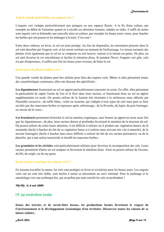 Doctissimo.fr
Avril 2012 Page 9 sur 73
Tout le monde peut-il faire son engrais vert ?
L'engrais vert s'adapte particulièrement aux potagers ou aux espaces fleuris. A la fin d'une culture, par
exemple au début de l'automne quand on a récolté ses dernières tomates, salades ou radis, il suffit de semer
sont engrais vert et d'attendre une nouvelle mise en culture, par exemple les beaux jours venus, pour faucher
les herbes qui ont poussé et les mélanger à la terre. C'est tout !
Entre deux cultures, en hiver, le sol est ainsi protégé. Au lieu de disparaître, les nutriments présents dans le
sol sont absorbés par l'engrais vert, et lui seront restitués au moment de l'enfouissage. Le réseau racinaire des
plantes évite également que le sol ne se compacte ou soit lessivé, surtout si le terrain est pentu. De plus, un
sol aéré favorise la vie microbienne et facilite la rétention d'eau. Si pendant l'hiver, l'engrais vert gèle, cela
n'a pas d'importance, il suffira une fois les beaux jours revenus, de biner le sol.
Quels types de plantes utilise-t-on ?
Une grande variété de plantes peut être utilisée pour faire des engrais verts. Même si elles présentent toutes
des caractéristiques communes, elles ont chacune des spécificités :
Les légumineuses fournissent au sol un apport particulièrement concentré en azote. En effet, elles présentent
la particularité de capter l'azote de l'air et le fixer dans leurs racines, et fournissent donc au sol un apport
supplémentaire en azote. On pourra utiliser de la luzerne très résistante à la sécheresse mais affectée par
l'humidité excessive ; du trèfle blanc, violet ou incarnat, qui s'adapte à tous types de sols mais peut se faire
envahir par des mauvaises herbes et repousser après enfouissage ; de la féverole, du lupin, du pois fourrager,
ou encore de la vesce ;
Les brassicacés permettent d'enrichir le sol en matières organiques, sans fournir un apport en azote aussi fort
que les légumineuses ; de plus, leurs racines denses et profondes favorisent le maintien de la structure du sol.
On pourra utiliser du colza (mais attention, il est difficile à enfouir car il produit une végétation haute), de la
moutarde (facile à faucher du fait de sa végétation basse et à enfouir mais arrivant très vite à maturité), de la
navette fourragère (facile à faucher mais assez difficile à enfouir du fait de ses racines puissantes), ou de la
phacélie, qui a une action insecticide et étouffe les mauvaise herbes ;
Les graminées et les céréales sont particulièrement utilisées pour favoriser la recomposition des sols. Leurs
racines permettent d'aérer un sol compact et favorisent la rétention d'eau. Ainsi on pourra utiliser de l'avoine,
du blé, du seigle, ou du ray-grass.
Quels sont les avantages des engrais verts ?
En laissant travailler la nature, les sols sont protégés en hiver et revitalisés pour les beaux jours. Les engrais
verts ont un coût très faible, sont faciles à semer et nécessitent un suivi minimal. Pour le jardinage et le
maraîchage c'est une technique bio, qui ne pollue pas mais enrichi les sols en profondeur !
M.M., le 4 mai 2009
I.4. Les productions locales
Issues des terroirs et de savoir-faire locaux, les productions locales favorisent le respect de
l'environnement et le développement économique d'un territoire. Découvrez toutes les raisons de se
laisser séduire.
 