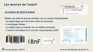 Les œuvres de l’esprit
Le régime du droit d’auteur
Etablir une date de preuve certaine, par un moyen incontestable :
- Le dépôt légal pour les livres, films et musiques
- L’enveloppe Soleau
- Le dépôt chez un huissier ou un notaire (onéreux)
- L’envoi à soi-même d’un courrier recommandé scellé.

© innovaxion

2013

w w w. m e t h o d o - p r o j e t . f r

 